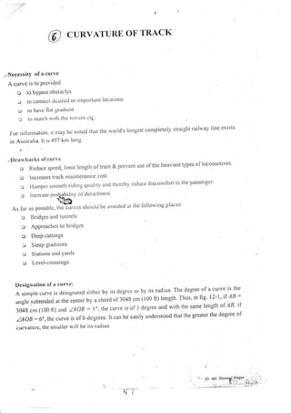 CURVATURE OF TRACK
,,Nccessity of a curve
A curve is to Provided
-l to bYPass obstlc lcs
-.1 to conllcct tlesirctl oI ilnPortilltt ]ocatiotrs
u to havc llat gradicrlt
: to nlirlcll rvitlt tltc teIIlrirt ilg
For infbrnration, ir nray be rlored tlrat the rvor'ld's iongest corrpletely straight railway line exists
in Australia. lt is'197 knr long'
2rarr backs ol cu rr t
o Reduce speed., linrit lengtlr of train & prevent use ofthe heaviest types of locouottves'
o Increases tlack lllailltenallce cost'
:-.:l'lattrpcr'slnoothri'lillgclualityanclthcrcbyirlilLtccdisconrfortlothepassellger'
: lttcrcitsc proIahilit y ol'(lcrillll]lclll
t&B
As lar.as possiblc, rSeTu-rvcs s5oulil be avoiclcci at the lbllowi'g places:
c Bridge s ancl trtnnels
:..r APPloaclte s to l.rlrclgcs
o DecP cuttin gs
! SteeP grad iellts
I S ratiotts itrld Yards
u Lcvel-c rossitlgs'
Desigrt;ttion ol rt ctt rve :
Asimplecurvcisdestgtrateclcitlrcrbyitsdegrceorbyitsradius.Tlreclegreeofacurveistlre
anglesubtendedatthecenterbyachordof3048cnr(100|t)Iength,Thqs,infig.|2-1.,ifAB=
3048cnr(100ft)andZA1B=.lo,tlrecurveisofldegreeandwithtlresamelengtlroflB,if
.aAoB =6o,,re curve is of 6 ciegrees. It can be easiiy understood that the greater the degree of
curyatllre, the snlaller will be its radius'
 