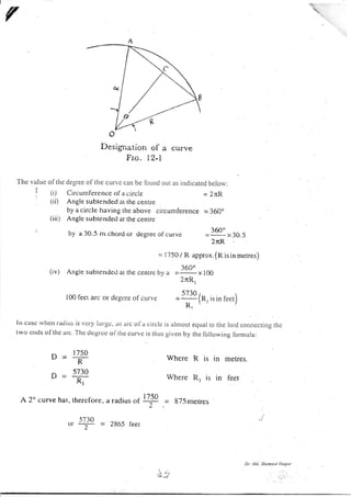 A
Desigrration ol a curve
Fro. l2-l
The value olthe degree of the cun,c can be loLtnd out as inclicated below:
(i) Circumference ol a circle = 2rR
(ii) Angle subrended at rhe centre
by a circle having the above circumference = 360"
(iii) Anglc subtcnde<i ar t.he ccntre
by a 30.5 m chord or <legree o[ curve
360"
=_x30.5
2rR
= l75O / R approx,(Risinmerres)
(iv) Angle subtentled a( the centrc by o =iQ1 ,, 166
2nR,
l00fectarcordegrceot curi'c -lllln,isinfeet)
R,,,
Itt casc rvhctt raciiLts is vet'v latgc, ln arc ola circlc is alnrost equal to the lord cotlnectiltg the
r'wo cnds of tlre a|c. The dcgrcc ol'thc curvc is thr,r.s given by the following lormula:
Where R is in
Where R, is in
o=n8
^ 5730
u=-R;
metres.
f'eet
A 2o curve has. thercfore,
5730
ot --7:- -
,. .. I 7.50
a raolu s o, 2
2865 f'eet
= 8T5 rnetres
D| t4d. ShonlJ l lloqLtc
:
 