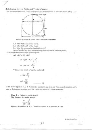 ,,Rclationship bclrvecn Radius arrd Versine of a curve
The rclatior.rship bclrvccn raclir.rs rrrrl versine can be established as indicated belorv. (Fig. 13.1)
a E
/p- .a* "- ---",N
c
-l-
s+
)1".
)..1G I ],1 RI:IATION RT:TIYEEN RADIUS & VERSINE OF A CURVE
Let R be rhc Radius ()l the curve.
Lct C hc thc lcngth ollhe chord.
Lct V bc lhe vcrsinc ol a chord ol length C.
As AC and DI arc two chords rneering pcrpendicular at common point B,
rt ean ['c provcd fr(rrr) srrr]plc tco tctry that.
ABxBC=DIlxBE
.r V(2R- v)=!x L
22
'C:or 2RV - V- =
4
V being vcry'small, V2 can be neglecred,
r-l
'"2RV=:-
.,0
C.
orV=-
8R ........... (i)
In the above eqLration V, C & R are in tire sanre unit say ln or cnr. TI.ris general equation can be
uscd to find out tllc vcrsitlcs, oncc the clrord and radius of a curve are l<nown.
Case I. ( Values in metric units)
The formula 1i) can be written
u
=c'
100 8R
Wherc, R is radius in ,C is Chord in metres, V is versines in cms.
Dr. Md. Shot,Bul Hoque
/|
---/ _L
I
f ,"i
i:}.
 