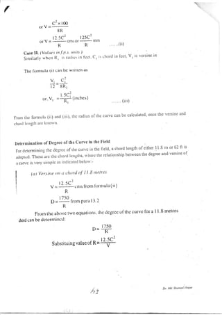 C2 x 100
orV=_-
8R
12 5C2 125C2
OfV=.-afitSOf--lrllll
R R .(ii)
Case Il. (Vulut-s in .f' p's' rtrtirs )
Srnrilarllj u'hcn Il, is ra<Jir't: in tcct C, is chorcl in lect' V
'
rs vcrsine in
Thc fornrula (i) carl be writte n as
v,= ci
t2 8R,
I 5C:
<.rr, V, = -;- ( rnches )
' tt .. (iii)
FrortrtltcfornlLrla(ii)artci(iii),rlicr.acliusofthecuryecatrbecalculated,otlcetheversitreand
clrotLl lc rrgth IIU kl'lort'
Detertuinatiou of Degree of the Curve in tlte Field
Forrlcrernrinirtstltetlcr]rct'oflltecrtrvcirrthcfield.acirordlengthofeitlterll.8nloro]ltiS
,.rop."aThc,c"...ctlrcclrorcilcng|its,rvhcrctlrer.elatiorisl-ripbetweetrthedegreeandversirreof
a cun,e is very silttplc as indicated belorv:-
(a) Versint rttt tt chttrd oJ' I l B nrctre's
t2.-5Cr
y =
''' "- ettrslronr litrnlula(ii)
N
1750 ^
P= "'" from Prrra l-3.2
R
Frorn thc abtrve two equations. the tlegrce of'the curve lbr a
chord can be dctcrmincd;
* 1750
D= -R
Substituing valua of R =
I I .8 metres
12.5C'
--v -
Dr. Md. Shotttsrl Ilotlrc
Ac,!.1
 