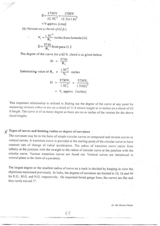 ^
1750V 1750V
t2.5C7 12.5(1t.8):
= V appro.r. (cms)
(b) Versine on a chorcl of 62 ft.)
- - ^2l.-)(_- vr =T inches from l.ormula(iii)
^ 5730 ^
U = _;_ trom para 13.2
Kr
The degrce of the curve lor a 62 ft. chord is as given below:
D _ 5730
R)
Substituting valueof'R, = {$ incrr.s
,_, 5730V1
u - __--_--_-i
=
l 5c;
= V, approx.
5730Vr
1.5(6D2
(inches)
This irrpoftarrt relarionsirip is urilizecl in finding out the degree of the curve at any point by
tlcasuring vctsincs citltcr in ctrr ott a cltord ol'I1.8 n')ctcrs lcngth or in inclrcs on a c6oril of (r2
li length. l'he cLtlvc is of as ttrany clegree as thele are cm or inches of the versine for the above
chord lcngths.
y Tvpes ofcurvcs and linriting ratlius or clcgree ofcurvature
Thc curvature uay be in the lornt of sinrple cilcular cur,,es or conpound and r.everse cul.ves or
vcrtical curves. A transition crrrvc is provided at the starling point of the circular curve to have
col)stalll rate of change ol radial accelelatjon. The radiLrs of transition curve varies {l-o n.r
infinity at the junction lvith the straight to the radius of circular curve at the junction with the
circular cttrve. Various tlansitioll curvcs are found out. Vertical curves are introdLrced in
vcrtical planc irr thc lbrnt ol'a 1;arabola.
The largest degree or the smallest radius ofcurve on a track is decided by keeping in view the
objcctrons mentionccl prcviously. ln Irrdia. the degrees ofcurvature are limited io iO, to ana aO
lor E.G., M.G. and N.c. respectivery. on important broad gauge li.es, the curves are flat and
they rarely excced 3o.
Dr. Mtt. Sh tlts|t Haqte
Pt
t ,l
 
