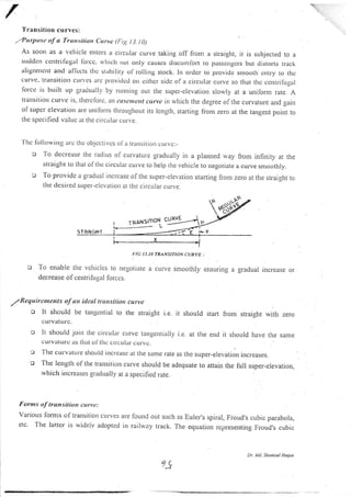 I'ransitiolr cll rves:
T,Purposc of a 'fransitiott Curve (l:rg I 3. t0)
As soon as a vehicle eltters a cilcLrliu curve taking off fronr a straight, it rs subjected to a
sudclcli cctttritirgal Ibrcc. ,,vlticlr rrot orrly causcs disconrlbrt to pusscngcrs but distorts Lr.ack
aligttntcnt and a1'lccts tllc strbllily ol'r'olling srock. In ordcr to proviclc snrootl.r cntry to thc
curve' tratlsitioll ctlrvcs arc Ptovi<lctl orr cilher sidc ola circular curve so that thc ccrrtrifirgal
Ibrcc is built up gradually by running out the super-elevation slowly at a unilorm rate. A
ttattsitiott curve is. thercfote, lt1 ause tcul c'urvc irt rvhich the degree olthe curvature and gain
ofsuper clevation are ttnilornt tlrloughout its lcngth, starting tiom zero at the tangent point to
the specified valrre at tlre circular.curve.
'l'hc Ibllowing alc thc objcctivcs ol'a tr.ansition cur.vc:_
o 'fo decrease the radius of citrvattLre gradualJy in a planned rvay from infinity at the
straight to that of thc circLtlar cr.rlve to l.relp the vehicle to negotiate a cu1e smoothly.
o To provide a gradual illcrcase of the super-elevation startjng fiom zero at the straight to
the desired super-elcvation at tlte circrrlar cLrrve.
T'IC IJ IA TRANSITION CURVE :
To errable rlre vclrrcl.s lo r)esolilte a cur.r'e snroolhly cnsLrring a gradual increase or
decrease of centrifrrgtt lorccs.
T llequire nrcnts of an ideul trarrsitiott curve
o lt shor-rld be tangential ro rhe srraight i.e. it should srart from straight with zero
e u IViIIU IC.
o It shoulcl join tlrc cilcular curve tangentially i.e. at the encl it sirould have the same
curvitlurc its lllal. oJ tlls cir.cLtlar cLtrvc.
g fhe curvature shoirld i'lcr-c:rsc ar the same rate as the super-elevatior.r irtcreases.
c The length of tl.re trarrsition curve should be adequate to attain the full super-elevation,
rvhich itrcreases gradually at a specified rate.
Forms of transitiott curye:
Various lorms of transition curves are lcund out such as Euler.,s spiral, Froud,s cubic parabola,
etc. The latter is widelv adopred in rai)way track. The equation representing Froud's cubic
6/
Dt. t4d. Shonsul Hogue
 
