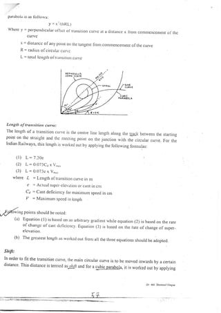 cu rvc
r = distancc ol arry poi't or1 the tangent fr.o,r comnrencerlrent of the curve
R = ratlirrs ofcircullr crrlr e
[- = totill length ol'tratrsitiot) curve
Lengtlr of transitiorr curve:
The lengrh of a transition cu.ve is trie centre Iine rengtrr aro,g the Eaek between the starting
point on the straight and thc nrecting point on the junction *itr,, tto.ir.rrur.u.u.. Fo,. th.
lndian Rai'vays, this length is rvorke. oLrt by applying the following for.mulas:
(l) L=7.20e
(2) L:0.073C1 x V,,,,.
(3) L:0.073c x V,,,,,
where L : Lenglh oItrarrsitrorr curvc in m
e ,= Actual supcr--elcvation or caltt in cn]
Ca = Cant deficiency lor nraxinrurn speecl in cm
/ = MaxirlLrnt speed in kmph
parabola is as Ib IIorvs:
y = '/(oRL)
Whcrc y = perpcrrdicular.ol'l!ct ol lr.atlsitiorr cLrrve
elcvation.
(b) The greatest lcngth as workcd out fi.onr
Shift:
In order to fit the transrtion curve, the nlain
distance. This distance is ternrcd as1Lry' and
at a distance x li.onr contlnencenrent ol'lhc
is based on the rate
of change of super-
all the three cqLratiol.ls should be adopred.
...
,9*ftuina poiuts should be rrored:
(a) Equation ( l) is basetl on an arbirrary gr.adient while equation (2)
of changc of cunt tlcllcicncy. Ecluation (3) is based ou tlte fate
circulal curve is to
for a cubic parabol
be n.roved tnwards by a cerlain
a, it is worked out by applying
Dr. i4tt. Sh,,,$ul lloqtft
0€ANOlJtLrs
 