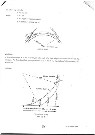 thc Ibllou,ing
rvhere
lirnr u la:
s = L'?(24R)
S = Shilt
L = Length ol'tr.ansition curve
Il. = Radius ol'cir.cular. curve.
Probletn l.
A trutsitiott curyc is lo be use<l to
struight. Tlte lcrtgtlt of tlu rtitttsitiort
ttt interval.
Solution:
FIG.I3.I ). SHIFT
ioin rltt' crtLl: oJ.t /ottr tlegtcc circttlat curvc wirlt tha
(ut t L' is l :0 ttt. Wurl out the rltift trtt,l olfsets Ltr cvcty 30
F*--30 n--+i<-30 m *)i+-3O m_i+-JO m..+r
ts.+ 6O m--:*--6O nr --_____-X
Trans.ition curve
Fro. I2-2
Dr i4l Shontntl Hoqnt
liv, ){ -_
ct RcuL^r cur/{ <
-
-tL//^{ -x
'. 4-
W 'lo/,
I
t
I
Circulor
 