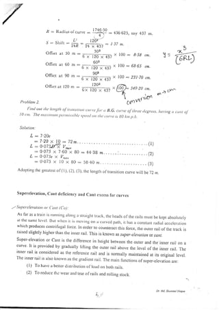 .&: I{adius
J : Shilr :
OITlct at 30
Oilsct a c 60
Offsct at 90
OIhct at 120
-
t-ea
'2+R 2+ x 437 - '"'
303
m:--
6r120x437"
603
nI::
-
{b ( 120 x 437 "
.- 903
6x120x437"
1203
nt.
100: B-58 cn.
100 : 66.65 t*.
100 : 231.79 ,*,
o)
!=
Gq
" 17+6..50
or curve - =_ar- -.136.625, say 437 m.
, *,,
L: l2oir'
L : 7.20e
: 7.20 x 10 : 72*.
L:OO73.fPV^;,
: 0.073 x 7.60 x B0
L:0.07'3e x V,no,
6x 120 x 437
: 4438 m......:............(Z)
liffE sEg zo ,*.
- - .,. lsrD'
Cdnt ' -
,*, tr^
Prohlent 2.
Firttl ott tlta lanvllr of t,Lrrtsitr,u ttl tt'fot'tr lJ.G. cttrt,c of rltr.ce tlagrces., ltut,ittg, ((trt oJ
l0 <ttr. The r r t cr.t i r t t t r r r r ltar.nti.t.sihlt,.t.tt,ttl ott tlt<,<.ttn,e is g0 ltut p.tt.
Solutiort.
S u pet'elevation, Crnt dcficiencl aud Cant erccss fbr curvcs
,.- Sluperclevutiorr ot ( utrt (Crt)..
As lar as a train is rLllltlitlg alottg lr straiglrt track, the heads of the rails nrLrst be kept absolLrtcly
at tl'rc sa'nc Icvcl Btrt u'hctt rt is rlto'rtls on cr CLrrvcd path, it has 2r corlslarrt radial accelcr.atio.
which produces ccntrilugal fbrce. ln order to counteract this force, the outer rail of the track is
raised slightly higher than trre iruer rair. This is known as super-erevation or catlt.
S Lrper-elevat ion or cant is the clifference in height between the outer and the i*er rail on a
curve lt is provided by gradually lilting the outer rail above tl.re level of the inner rail. The
inner rail is considerecr as the reference rair and is norma y maintained n, iu-origira r.rar.
Thc inner rail is also kttowrt its thc gradient rail. The nrarn fr.rnctions of sr-rper-elevati-on are:
(l) To havc a better drsrriburion of loarl on both rails.
(2) To reduce the rvear anci tear olrails and roliing stock.
: 0 073 x l0 x B0 : 59.46 m..... ...... .. (3)
Adoptrng the grearcsr ol(l), (l), (3). the iengrh of transitiorr curve will be72nt.
), ".,
Dr. Ml. Shu sul Haque
 