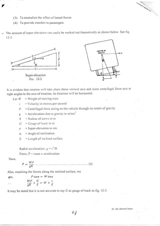 7
(3) To neutralize thc eflect ol lateral lorces.
(4) To provide conrfort to passengers.
Thc aptount ol srrpcr-c leva{ ion crn r'asilv he rvorkecl otlt theoretically as shown below. See fig'
r2-1.
Ie
1
Super.elevation
Fro. l2-3
It is cvident thal. lotatiorl rvill take piace about veltical axis and since centrifilgal force acls at
right angles to the axis of rotatiotr, its tlirection rvill be horizontal.
Lcl lY = Werght ol'lttor ittg tr;lilt
r' = Vclocity itr trtc(tcs per secotrd
P = Centrilugal lbrce lctrng on tlte vehicle through its ceirtre ofgravity
.g = Acccleratiott clLte to gravity itl trl/sec2
,( ' I{l(litrs of ctttr c ttt tlt
C = Caugc ol (rack itt ttl
c == SLrPcr-clcvutiolt itt ctrl
a - Angle ol'illclitlrliorr
S = Lcngtlr of irrclincil surfacc.
Raclial accclcrariorr, g = /l/R
Forcc, P == ln.lss x accelcration
'I hcn,
Wuz
P -':-'- ... .....(l)'-Tn
Also, resolving thc lorces along the inclined sullace, we
gct, Pgs5a: W sinc.
Wu2 G -. c
 -:W. -"grRSJ
It may be noted that it is not accurate to say G as gaugc oftrack in hg. l2-3.
Dr. lttd. ShaDtsuL l!oqre
 