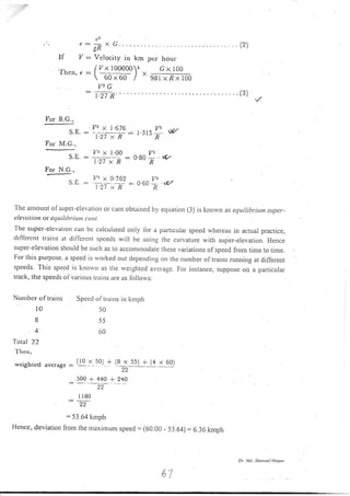 (2)
Il tr/: Vclociry in km
/ l/ x 100000z
llrcn,r:l-- | '  60x60 I
per hour'
Gx 100
98i xfix 100
For Il.G.,
S.E.
For M.G.,
For N.G.,
e l,'
Y' X l.b ll)
1.27 x R
Iz! x 1.00
1.27 x R
t8t5#. v
t)-a
O8O
R
ut/
Vr x O i62 V2
-l.zT
^-t{
=- 0 6a
-n
'v
The anrount olsttper-elevatiorl or cant obtained by eqLration (3) is knorvn as equilibrilm super-
elevuliort or equilibriun cu tt t.
The super-elevatioll can bc calculated only lbr a parlicuiar speed wheleas in actual practrce,
dilfercrrt trains al dil'lercnt spcetis will be usirrg thc cur:vature with super-elevation. Hence
super-elevation should be such as Lo accommodate these variations of speed from time to time.
For this purpose. a speed is rvorked out deperrding on the trumber of trairrs running at differeut
speeds. This specd is knor'n as the
'veighted
average. Fo. i.stance, suppose on l particular
track, the speerls ol varrorrs tr.;rirrs:rre as lollorvs:
Nunrber o f trains
l0
8
4
Total 22
1'lrcn,
wcighccd avcrage
Specd oItlains irr knrlth
50
55
60
:(r0 Is0) +
s00 + 440 +
(8_x s5) +_14 x-90:)
22
240
I lB0
.oo
= 53.64 kmph
Hence, deviation from tlre r':raximunr speed = (60_00 - 53.64) = 6.36 kmph
l, ..i
fl,'
Dt' Mtl Shottsul tloqu(
 
