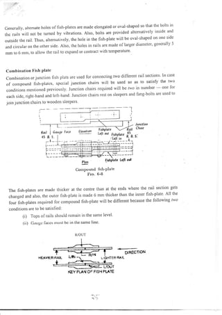 Gencrally, altenrate holes of fish-plates are made elongated or oval-shaped so that the bolts lll
thc rails will not be tumed by vibrations. Also, bolts are provided altenratively inside antl
outside the rail. Thus, alternatively, the hole in the fish-plate wiil be oval-shaped on one srdc
and circular on the other srde. Also, the holes in rails are nrade of larger diatletcr, gcncrally 5
nrrn to 6 ntnt, to allorv the rail to expand or contract with temperature
Combination I'ish PIate
Cornbinationorjunctionfishplatsareusedlorconnectingtwodifferentrailsections'lncase
of conrpoutrd fislr-plates, spccial junction chairs will be used so as to satisfy the two
conditiolrsntentionedpreviously'Junclionchairsrequiredwillbelwoinnumber-onefor
each sidc, right-hand and left-hand. Junction chairs rest on sleepers and fang-bolts are used to
jorn junction chairs to wooden sieepets'
Junctlon
Choir
s:
Plon
Compound
Fro.
FithPlote Lclt ort
flsh-platc
6-8
The fish-plares are macle thicker at the centre than at the ends where the rail section gets
changed and also, the outer fish-plate is n.rade 6 mm thicker than the inner fish-plate A11 the
lou, firh-plrt., required lor compound fish-plate will be different because the following two
conditions are to be satisfied:
(i) 'l'ops of rails should rentain in the same level'
(ii) (laugc lilccri l'lltrst bc i11 tlie same line'
R-/OUT
DIRECNON
LIGHTEA BAIL
KEY PLAN OF FISH PI "IE
HEAV'EB PA]L
€ '11
Roil
45
I Gou'1e foce
 