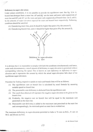l) ellciel cy in su per-eleva I io tl:
Undcr ccrtain conrlitions, ir is nor possible to provic.lc tlrc cquilibrium cant. see fig. l2-4. A
branch line diverges ll-ont a tltailt Iine. ,,1P and 8Q are the itinet all<i outcl rails rcspcctivcly ol
nrain lilc arrrl 1lD urtrl .4('arc thc inncr unci ou{cr iails rcsl)ecli/cly ofbra:lch line. l-et 57 iir'ld .!-'
5c tllc ntol;ts of supcr'-e lcvatiorr rccltrilctl [or rnain and btattch lirlcs rcspcctivcly Following
co rrd rt ions slrotr ltl bc sattsll,-rl:
(l) considcring nlitin litle, ltoint li shoulcl be higher tltan poil1t,4 by the irnroLutt s;
(2) Consiclcring brattch litre, 1;oint z1 should be higher than point B by the amortnt S:
Deficicncy in super-elevation
Fro. l2'4
Ir is obvious rltal ir is intyrossible to comply with botli the corrditions sit.t.tu ltatreously and ilence,
urrdcr such circunrstanccs, a snrall rnlount. oldcliciency in super-elcvzrtiotr is pcruritted r.vittroLrt
corlesponding rcduciltg thc specd..Tiris is knorvn as cant tlefciency or cleJiciency itt super-
clct)ution and it rcprescnts tlre amount by whiclr the actual super-elevation falls sl.ro: t of thc
cquilibrium super-elevatiotl.
I)rocedLrre tor findirrg resltcctive speeds on
(l) The equilibriunr cant on branch
suitable speed on brar.rch line.
(2) Thc 1;crrnissiblc cant clc[icicncy is dedtrctecl fiom the equilibrium car.rt.
(3) -l-hc
rcsLrlt. (hus obtaincd will rc1:r'cscrrl lhc ncgal.ivc suPcr-clcvation to bc givcrr on tltc
brlnclr litr,;.
(4) Evidently, the negative cant on branch line will be equal to the maximum ctrlt
pernrittecl on tl)c rnair) llne.
(5) Perr-nissible cant dellciency is added to the maximum cant per'lrritted on the n.rain line
and co rrespondingly, the restlicted speed on rnain line is worked out.
The nraxirnurn clcficicncy in sLtpcr-c Icvat ion perrnitted in lndia is 76 mnr on B.C., 51 mnr on
M.G. and 38 mnr ou N.C.
r.naiu and branch lines will be as follows:
lirrc is calculated by ustral lonnula by assuming
so
Dr Mt Shn tstl tloq)Le
 