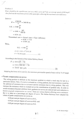l)t<.tltlcut 5.
ll lrut:ltotrltl lx'lltc ctltiltlttrttttt (rttl on tt Nl.o. t rrrt'c r.{ 5" f<tt un ut'ct.tge,tpcctl r-tf 60 l;tttltltl
''llso firt<l tntt tlrc nttt.t.ittttrttt 1t<'rnti.s.riltle speecl uftcr ttllou ing tltc rttu.rirtttrrtt ccrttr tlt,ficicrc,.t..
Soltrtrotr.
^ 1746.50
o:
s
:349.30 m
V2
S.lr' : 6'99 -t)
:o8u* 60'
349.30
: 8.24 cm.
Theoretical canr : Actuai cant
:8.24 * 5.10
: I 3.34 cm.
I'hqr,
f Cant deficiency
S E. : 0.80 I:R
i i.-i4 = 0.,5.r. f /_jJ9.30
V -- 76.34 krrrph ....................,....... ( l)
According to the fonrrula of the Indian Railway Board,
V,:4.4/n:70
:4.4rl349.30
-
- 73,57 km p.h.
70
Adoptirrg rhe lorver or (l) and (2), rrre maxinrur, pernrissibre speed of trai, wi, be 73.57 kmph
t /Gra<le conlpellsation on curves:
The ntling gra(rie tis defineci as the nraxinrunr gradient to which a track may be laid in aparlicular section Now' jfa curvc is situated on a rLrling gradient, the total resistance would bethc addition ofresjstance due to cLrrvature and rhe resistarce due to ru)ing gradie,t. T-his wiLiincrease the resistance wrricrr is worked out on the consideration of gradient onry. In oriier toavoid resistances beyond a definite limit, gradients o, curves are reduced and suclr reduction isknorvtt as gru(!(' ('()ttlpL'ttsttltott utt turvts. Tlrcre lIc vlrious factot.s aflectirrg cur.ve fesrstance.BLrt it is taken as a perccntage per degrec of curve. The Indian Railways have adopted thcvalucs of gracle compcnsation on culves as
0.04 per cent per degree of curve on 8.G.,
0.03 pcr cent per degree of curve on M.G. and
0.02 per cent per degree of curve on N.G.
b;.,
Dr. Md. Sho,nsul Hoql,e
 