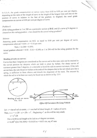 lrr U.S.r., lltc gritdc cortll)clrsirl io rl orr curves vlrrics Ilorll 0.03 to 0 05 pcr cent ller degrce'
dcpcndingotr Lllc rario oi-thc lcngth ol'curvc to thc lcngtir of the longcst traitl and also on the
pusirio,,
-of
ctttvc itt rclation to thc foot ol the gradient ln England' the usual grade
conlpensation oll curves is 0,04 per cent per degrec oi'ctlrve
P rohla nt 6.
II the ruling gratlient is 1 in 200 on n particttlrtr section of B'G' and if u curve of 4 degrees is
sttlote(! ott rhis rttlitrg grutlicttt tt ltttt should be rhe uctval ruling gradient'?
Solutiott:
Assumirrg gratle conrpetrsation ol1 B C as equal to 0-04 per cent pel degree of curve'
con]pctlsill.ioll alloued = 0 04 x '1 = 0 i6 pcr cellt'
Norv. 1 in 200 = 0.50%
Actuar gradienr allowed : 0.50 - 0.16 = 0.34% or 1 in 2g4 wi be the ruling gradient for the
c u rvc.
Ilending of rails ott curves:
Curves less thatr 3 dcgrecs ar-e considcrcd as flat cul ves and in tllis case, rails can be retainecl it.t
tliecttrr,cc]positionbyslccpcrsrr,hichat'elreldinplacebyballast'Iror.sharpcurvesof
curvatLllegleateltllal]3degt.ccs,itistlcsirablcrobcndtherailStocorrcctCLlrvattlle,lftherails
are not bent, rhe si<lc tlrrusl' on ballast at ti]c ends of tlre sleepers due to tlre rail rvhich acts like a
spring, is sufficicltt to lornl elbolvs and drsturb ihe alignllent of the track The amount by
rvhich the rail is to be bent cau easily be found out as shorvu in fig 12-5'
Bcnding of rails on curvcs
Frc. l2'5
Effect Of Curvature On Long Vehicle
Lct v = rise of rail at centrc; c: onc-hali' ol chord length; /? = radius ofcurve'
Then, c.r- c : t, (2R - t'): 2Rv - vr'
"
Neglecting v2, as this will be very small'
2 ,^
^v = c /z^
For a I2.80 nr rail length to be laid on a 4 degree curvature'
v:6.402 l(7x174(t.5014) = 0.0i633 m = 4 633 cm, say 47 mm
c
R"'
- OVEB THBOW
Dr. lt . Shu $ul Ho4ue
ENO !
P
 