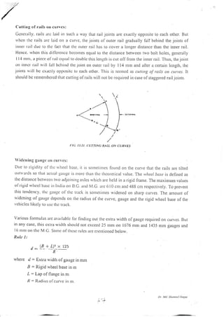 Cuttirrg cf rails orr curves:
Gcnc-rally. rails arc lard irr such a way that rail joints are exactly opposite to each othcr. But
u'lrcn thc tails arc laid on a curve, the.ioints of oLlter rail gradually fallbehind the joints of
itrtel tail duc to thc l'act that the outer rail has to cover a lo:rger distance than the inner rail,
Hcnce. u'ltetr this dil'fcrencc bcconres equal to the distance between two bolt holes, generally
I I.l ntrtt, a picce ol- rail ctlLral to cloublc this length is cut off fronr the inner rail. Thus, the joint
t.rtt iltnct rarl rvrll lall bchind thc joint on outer lail by 114 mnr and aiter a certain length, the
joints rrill bc cxaclly oppttsil.c to each other. This is termcd as cuuing of rails on curves. lt
should bc retttentbctcd (hat cutting of rails r.vill not be required in case ofstaggered railjornts.
,/
I:IC. 13.21, CUTT|NG RAIL ON CURVES
 idcn ing g:iugc 0n cln  cs:
DLre ro rigiclity of'tlti: r.vheel basc, ir is sor'r'retintes found on the cLrrve that the rails are tilted
oLrlalds so that aclLlal gaLrgc is trtorc than thc thcoretical value. The y,hcel bcrse is defiled as
lhe distance bctrvectt trvo adjoinrng axlcs rvhich are held in a rigid frante. The nraximum valges
o1'rigrd u'hce I basc in lntlia on B.C. ancl M.G. arc 610 cur and 4gE cnr rcspectively. To prevell
this tcndency, lhc gauge ol'the triicli is sontetimes widened on shaip cLrrves. The anlount of
rvidcning ofgauge depcrrds on the radius of the curve, gauge and the rigid wheel base of the
r elricles Iikcly lo r.rsc ll)d track.
various lornrulas a'c availablc lor finding out rlle extra width ofgauge required on
in arry case, this cxtra wiclth shoLrld not exceed 25 rnm on 1676 mm and 1435 rnn.r
l6 nrnr orr thc M.C. Sonrc of thcsc rulcs at.e r.:tentioned belorv.
Rula I :
d _ LB_+ L_),_x t25
f
d = Extra rvidth of gauge in mnt
a = Rigid wheel base in rn
L = Lap of flange in m
R: Radius ofcurvc in nr.
cuives. But
gauges and
rvhe re
Dt. lil. Sh u:it4 tloty|
 