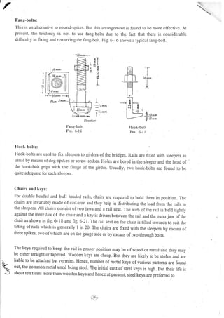 Fang-bolts:
'l'his is an altemativc l.o rotntd-spikcs. BLrt tlris arrangerncnt is found to be nrore eflectivc. At
present, the tcndency is rlot to use fang-bolts due to th,e lact that there is considerable
difficLrlty in fixrng and rcrtroving the ftrng-bolt. Fig. 6- 16 shows a typic:rl farrg-bolt.
:t
4
l
I
L
''-l lmrr,
(lllIL.U Arrrnm
i,- .1.{ nxl --' I --J3 rnm
i r.rmm
l:a,ng-bol t
Frc.6-16
Hook-bolt
Ftc.6-17
Iq
3
'iignrrn^-
kail
I
:
a)
aLt tl
HU
-r
I
76nrrn
I
I
plun 3nrm r?
llook-bol(s:
Hook-bolts are uscd to fix sleepers to girders of the bridges. Rails are fixed with sleepers as
usual by means ofdog-spikes or screw-spikes. Holes are bored in the sleeper and the head of
the hook-bolt grips rvith the flange ol the girder. Usually, two hook-bolts are found to be
quite adequate for each sleeper.
Ch a irs and kel s:
For double hcaded and burr ircaded rails, chairs are required to hold them in position. The
chairs are invariably made of cast-irorr and they hclp in distributing the load from the rails to
the slecpcrs. All chairs co,sist of lwo jaws and a rail seat. The web of the rail is held tightly
against the inner Jarv of the chair and a key is driven between the rail and the outerjaw ofthe
chair as shown in fig. 6- 1 8 and fig. 6-21 , The rail seat on the chair is tilted inwards to. suit the
tilting of rails which is ger-rerairy l in 20. The chairs are fixed with the sleepers by means of
three spikes, two of
"vhich
are on the gauge side or by means of two through bolts.
The lieys requircd to keep the rair in proper position may be of wood or metar ard they rnay
be either straight or tapered. wooden kcys are cheap. But they are likely to be stolen and are
liable to be attacked by vermins. Hence, number of metal keys or various pattems are found
out, the cornnrort metirl used being steel. The initial cost of steel keys is high. But their life is
about ten tirnes rrore than wooden keys and hence at presenr, steel keys are prefened to
Ji-
'{
fleootion
 