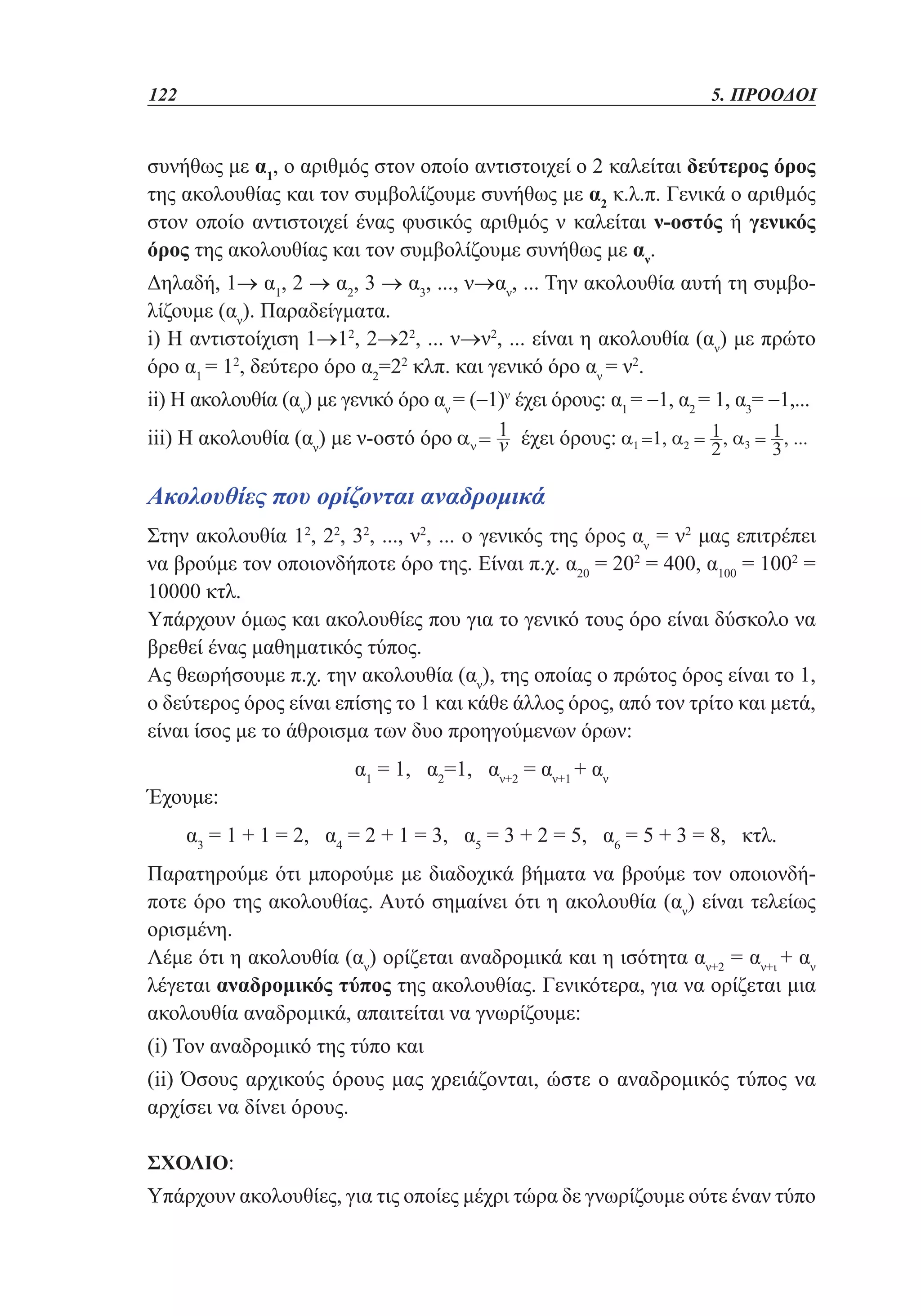 122	

5. ΠΡΟΟΔΟΙ

συνήθως με α1, ο αριθμός στον οποίο αντιστοιχεί ο 2 καλείται δεύτερος όρος
της ακολουθίας και τον συμβολίζουμε συνήθως με α2 κ.λ.π. Γενικά ο αριθμός
στον οποίο αντιστοιχεί ένας φυσικός αριθμός ν καλείται ν-οστός ή γενικός
όρος της ακολουθίας και τον συμβολίζουμε συνήθως με αν.
Δηλαδή, 1→ α1, 2 → α2, 3 → α3, ..., ν→αν, ... Την ακολουθία αυτή τη συμβολίζουμε (αν). Παραδείγματα.
i) Η αντιστοίχιση 1→12, 2→22, ... ν→ν2, ... είναι η ακολουθία (αν) με πρώτο
όρο α1 = 12, δεύτερο όρο α2=22 κλπ. και γενικό όρο αν = ν2.
ii) Η ακολουθία (αν) με γενικό όρο αν = (−1)ν έχει όρους: α1 = −1, α2 = 1, α3= −1,...
iii) Η ακολουθία (αν) με ν-οστό όρο

έχει όρους:

Ακολουθίες που ορίζονται αναδρομικά
Στην ακολουθία 12, 22, 32, ..., ν2, ... ο γενικός της όρος αν = ν2 μας επιτρέπει
να βρούμε τον οποιονδήποτε όρο της. Είναι π.χ. α20 = 202 = 400, α100 = 1002 =
10000 κτλ.
Υπάρχουν όμως και ακολουθίες που για το γενικό τους όρο είναι δύσκολο να
βρεθεί ένας μαθηματικός τύπος.
Ας θεωρήσουμε π.χ. την ακολουθία (αν), της οποίας ο πρώτος όρος είναι το 1,
ο δεύτερος όρος είναι επίσης το 1 και κάθε άλλος όρος, από τον τρίτο και μετά,
είναι ίσος με το άθροισμα των δυο προηγούμενων όρων:
Έχουμε:

α1 = 1, α2=1, αν+2 = αν+1 + αν

α3 = 1 + 1 = 2, α4 = 2 + 1 = 3, α5 = 3 + 2 = 5, α6 = 5 + 3 = 8, κτλ.
Παρατηρούμε ότι μπορούμε με διαδοχικά βήματα να βρούμε τον οποιονδήποτε όρο της ακολουθίας. Αυτό σημαίνει ότι η ακολουθία (αν) είναι τελείως
ορισμένη.
Λέμε ότι η ακολουθία (αν) ορίζεται αναδρομικά και η ισότητα αν+2 = αν+ι + αν
λέγεται αναδρομικός τύπος της ακολουθίας. Γενικότερα, για να ορίζεται μια
ακολουθία αναδρομικά, απαιτείται να γνωρίζουμε:
(i) Τον αναδρομικό της τύπο και
(ii) Όσους αρχικούς όρους μας χρειάζονται, ώστε ο αναδρομικός τύπος να
αρχίσει να δίνει όρους.
Σχόλιο:

Υπάρχουν ακολουθίες, για τις οποίες μέχρι τώρα δε γνωρίζουμε ούτε έναν τύπο

 