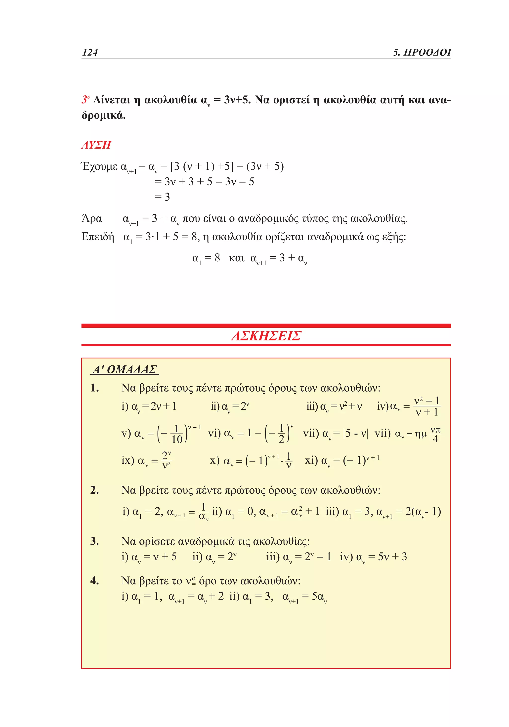124	

5. ΠΡΟΟΔΟΙ

3ο Δίνεται η ακολουθία αν = 3ν+5. Να οριστεί η ακολουθία αυτή και αναδρομικά.
ΛΥΣΗ

Έχουμε αν+1 − αν = [3 (ν + 1) +5] − (3ν + 5)
	
= 3ν + 3 + 5 − 3ν − 5
	
=3
Άρα

αν+1 = 3 + αν που είναι ο αναδρομικός τύπος της ακολουθίας.
Επειδή α1 = 3.1 + 5 = 8, η ακολουθία ορίζεται αναδρομικά ως εξής:
			

α1 = 8 και αν+1 = 3 + αν

ΑΣΚΗΣΕΙΣ
Α' ΟΜΑΔΑΣ 		
1. 	Να βρείτε τους πέντε πρώτους όρους των ακολουθιών:	
	i) αν = 2ν + 1	

ii) αν = 2ν	

iii) αν = ν2 + ν	

	v)

vi)

vii) αν = |5 - ν| vii)

x)

xi) αν = (− 1)ν + 1

	ix)

	

iv)

2. 	Να βρείτε τους πέντε πρώτους όρους των ακολουθιών:	
	i) α1 = 2,

	ii) α1 = 0,

	 iii) α1 = 3, αν+1 = 2(αν- 1)

3. 	Να ορίσετε αναδρομικά τις ακολουθίες:	
	i) αν = ν + 5	 ii) αν = 2ν	
iii) αν = 2ν − 1	 iv) αν = 5ν + 3
4. 	Να βρείτε το όρο των ακολουθιών:
	i) α1 = 1, αν+1 = αν + 2 	ii) α1 = 3, αν+1 = 5αν

 