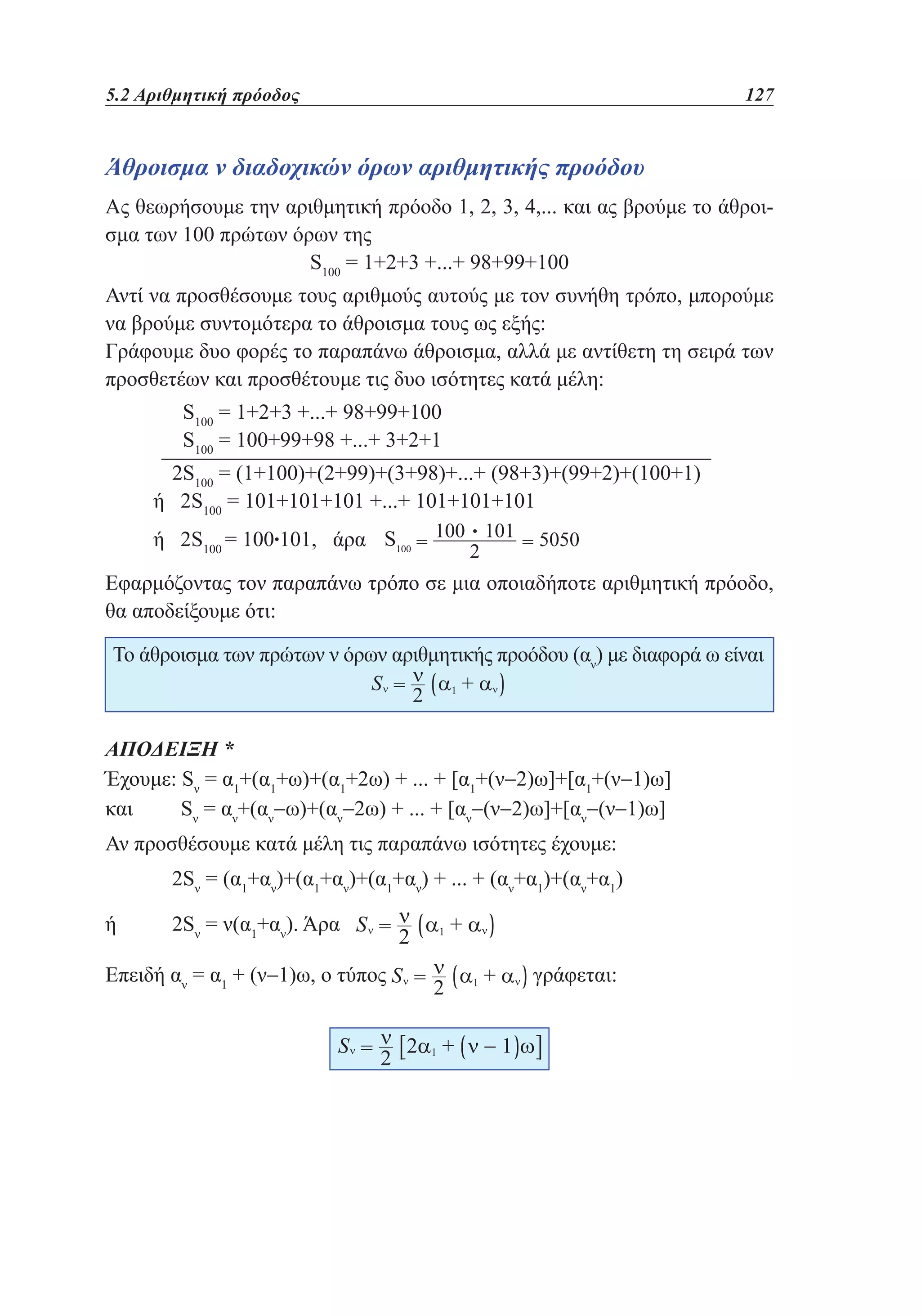 5.2 Αριθμητική πρόοδος	

127

Άθροισμα ν διαδοχικών όρων αριθμητικής προόδου
Ας θεωρήσουμε την αριθμητική πρόοδο 1, 2, 3, 4,... και ας βρούμε το άθροισμα των 100 πρώτων όρων της
S100 = 1+2+3 +...+ 98+99+100
Αντί να προσθέσουμε τους αριθμούς αυτούς με τον συνήθη τρόπο, μπορούμε
να βρούμε συντομότερα το άθροισμα τους ως εξής:
Γράφουμε δυο φορές το παραπάνω άθροισμα, αλλά με αντίθετη τη σειρά των
προσθετέων και προσθέτουμε τις δυο ισότητες κατά μέλη:
	
	

S100 = 1+2+3 +...+ 98+99+100
S100 = 100+99+98 +...+ 3+2+1

	

2S100 = (1+100)+(2+99)+(3+98)+...+ (98+3)+(99+2)+(100+1)
ή 2S100 = 101+101+101 +...+ 101+101+101
ή 2S100 = 100•101, άρα

•

Εφαρμόζοντας τον παραπάνω τρόπο σε μια οποιαδήποτε αριθμητική πρόοδο,
θα αποδείξουμε ότι:
Το άθροισμα των πρώτων ν όρων αριθμητικής προόδου (αν) με διαφορά ω είναι

ΑΠΟΔΕΙΞΗ *
Έχουμε: Sν = α1+(α1+ω)+(α1+2ω) + ... + [α1+(ν−2)ω]+[α1+(ν−1)ω]
και
Sν = αν+(αν−ω)+(αν−2ω) + ... + [αν−(ν−2)ω]+[αν−(ν−1)ω]
Αν προσθέσουμε κατά μέλη τις παραπάνω ισότητες έχουμε:
	

2Sν = (α1+αν)+(α1+αν)+(α1+αν) + ... + (αν+α1)+(αν+α1)

ή	

2Sν = ν(α1+αν). Άρα

Επειδή αν = α1 + (ν−1)ω, ο τύπος

γράφεται:

 