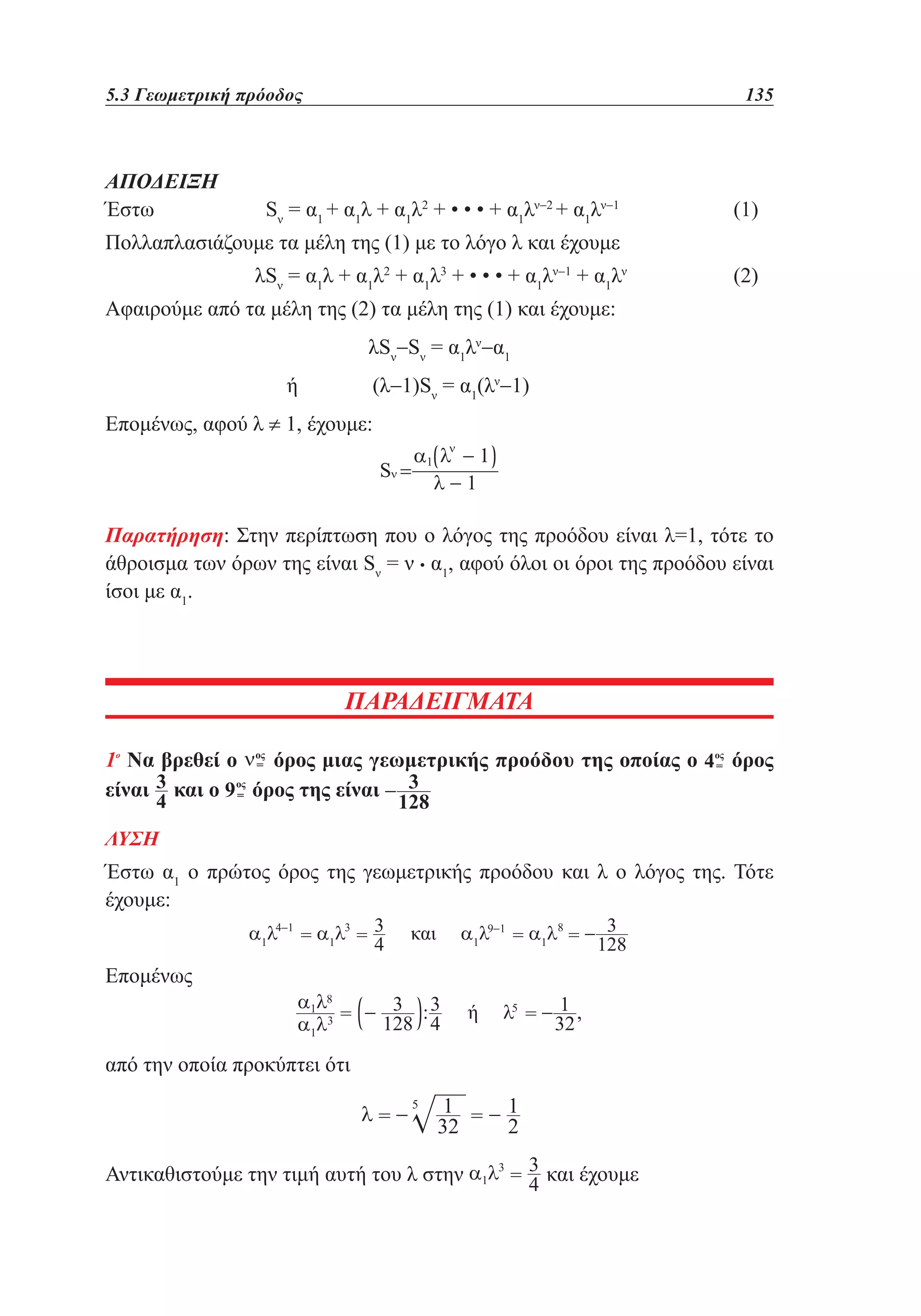 5.3 Γεωμετρική πρόοδος	

ΑΠΟΔΕΙΞΗ
Έστω 		

135

Sν = α1 + α1λ + α1λ2 + • • • + α1λν−2 + α1λν−1 		

(1)

Πολλαπλασιάζουμε τα μέλη της (1) με το λόγο λ και έχουμε
		

λSν = α1λ + α1λ2 + α1λ3 + • • • + α1λν−1 + α1λν 		

(2)

Αφαιρούμε από τα μέλη της (2) τα μέλη της (1) και έχουμε:
λSν−Sν = α1λν−α1
ή 		

(λ−1)Sν = α1(λν−1)

Επομένως, αφού λ ≠ 1, έχουμε:

Παρατήρηση: Στην περίπτωση που ο λόγος της προόδου είναι λ=1, τότε το
άθροισμα των όρων της είναι Sν = ν • α1, αφού όλοι οι όροι της προόδου είναι
ίσοι με α1.

ΠΑΡΑΔΕΙΓΜΑΤΑ
1ο Να βρεθεί ο
όρος μιας γεωμετρικής προόδου της οποίας ο
είναι και ο
όρος της είναι

όρος

ΛΥΣΗ

Έστω α1 ο πρώτος όρος της γεωμετρικής προόδου και λ ο λόγος της. Τότε
έχουμε:
Επομένως

από την οποία προκύπτει ότι

Αντικαθιστούμε την τιμή αυτή του λ στην

και έχουμε

 
