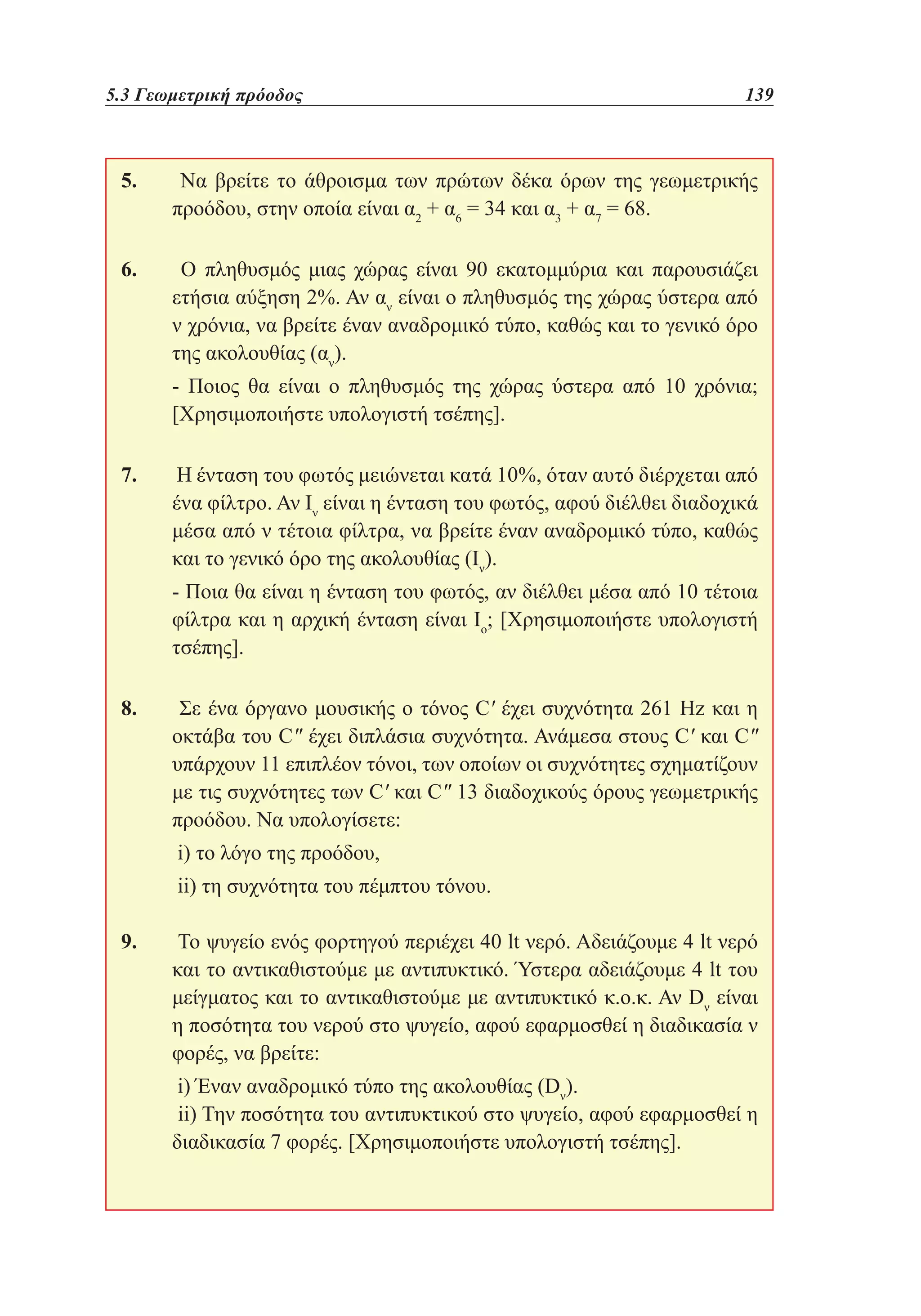 5.3 Γεωμετρική πρόοδος	

139

5. 	 Να βρείτε το άθροισμα των πρώτων δέκα όρων της γεωμετρικής
προόδου, στην οποία είναι α2 + α6 = 34 και α3 + α7 = 68.
6. 	 Ο πληθυσμός μιας χώρας είναι 90 εκατομμύρια και παρουσιάζει
ετήσια αύξηση 2%. Αν αν είναι ο πληθυσμός της χώρας ύστερα από
ν χρόνια, να βρείτε έναν αναδρομικό τύπο, καθώς και το γενικό όρο
της ακολουθίας (αν).
	 Ποιος θα είναι ο πληθυσμός της χώρας ύστερα από 10 χρόνια;
[Χρησιμοποιήστε υπολογιστή τσέπης].
7. 	Η ένταση του φωτός μειώνεται κατά 10%, όταν αυτό διέρχεται από
ένα φίλτρο. Αν Ιν είναι η ένταση του φωτός, αφού διέλθει διαδοχικά
μέσα από ν τέτοια φίλτρα, να βρείτε έναν αναδρομικό τύπο, καθώς
και το γενικό όρο της ακολουθίας (Iν).
	 Ποια θα είναι η ένταση του φωτός, αν διέλθει μέσα από 10 τέτοια
φίλτρα και η αρχική ένταση είναι Ιο; [Χρησιμοποιήστε υπολογιστή
τσέπης].
8. 	 Σε ένα όργανο μουσικής ο τόνος C' έχει συχνότητα 261 Ηz και η
οκτάβα του C έχει διπλάσια συχνότητα. Ανάμεσα στους C' και C
υπάρχουν 11 επιπλέον τόνοι, των οποίων οι συχνότητες σχηματίζουν
με τις συχνότητες των C' και C 13 διαδοχικούς όρους γεωμετρικής
προόδου. Να υπολογίσετε:
	i) το λόγο της προόδου,		
	ii) τη συχνότητα του πέμπτου τόνου.
9. 	Το ψυγείο ενός φορτηγού περιέχει 40 lt νερό. Αδειάζουμε 4 lt νερό
και το αντικαθιστούμε με αντιπυκτικό. Ύστερα αδειάζουμε 4 lt του
μείγματος και το αντικαθιστούμε με αντιπυκτικό κ.ο.κ. Αν Dν είναι
η ποσότητα του νερού στο ψυγείο, αφού εφαρμοσθεί η διαδικασία ν
φορές, να βρείτε:
	i) Έναν αναδρομικό τύπο της ακολουθίας (Dν).
	ii) Την ποσότητα του αντιπυκτικού στο ψυγείο, αφού εφαρμοσθεί η
διαδικασία 7 φορές. [Χρησιμοποιήστε υπολογιστή τσέπης].

 