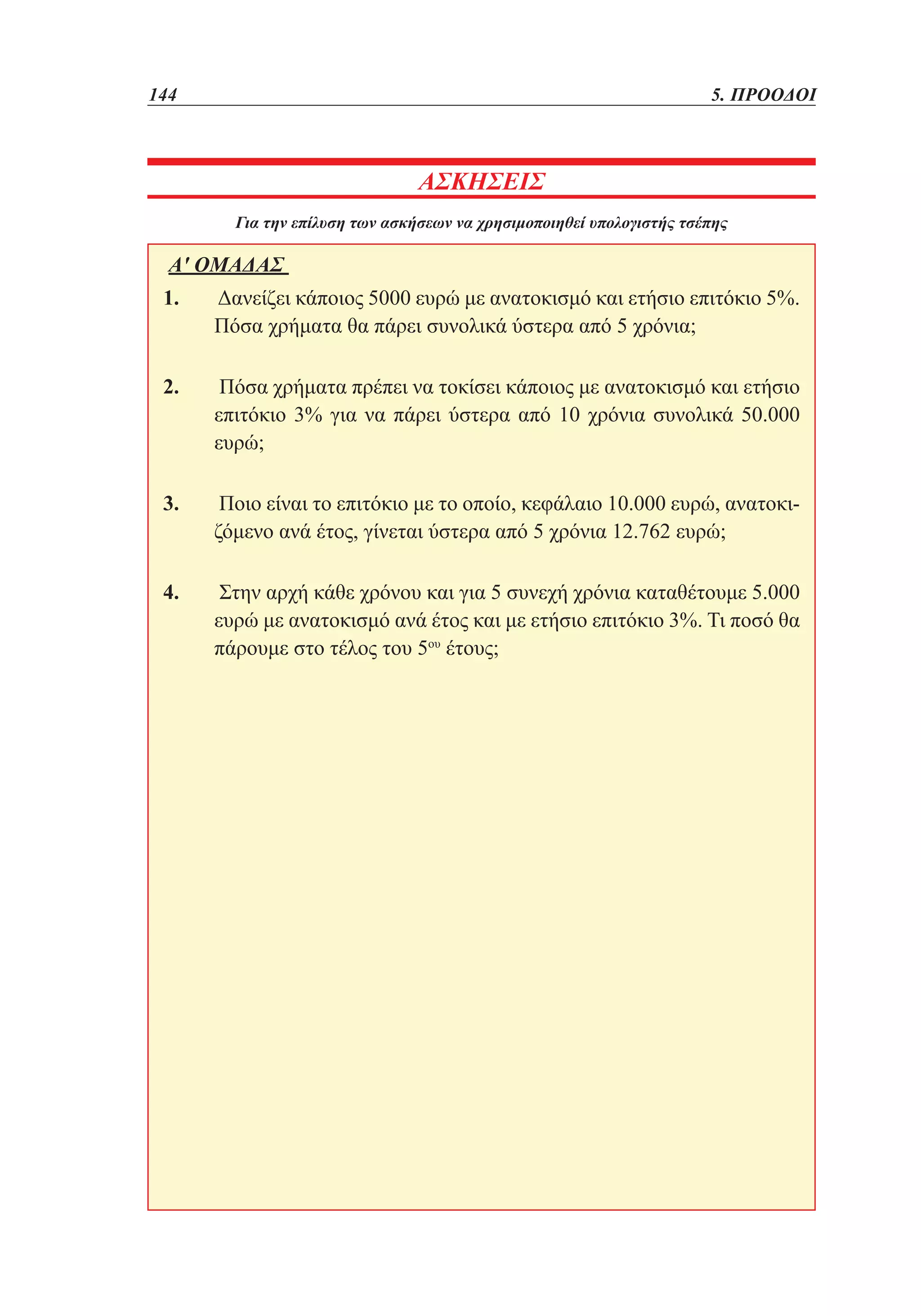 144	

5. ΠΡΟΟΔΟΙ

ΑΣΚΗΣΕΙΣ
Για την επίλυση των ασκήσεων να χρησιμοποιηθεί υπολογιστής τσέπης

Α' ΟΜΑΔΑΣ
1. 	Δανείζει κάποιος 5000 ευρώ με ανατοκισμό και ετήσιο επιτόκιο 5%.
Πόσα χρήματα θα πάρει συνολικά ύστερα από 5 χρόνια;
2. 	Πόσα χρήματα πρέπει να τοκίσει κάποιος με ανατοκισμό και ετήσιο
επιτόκιο 3% για να πάρει ύστερα από 10 χρόνια συνολικά 50.000
ευρώ;
3. 	Ποιο είναι το επιτόκιο με το οποίο, κεφάλαιο 10.000 ευρώ, ανατοκιζόμενο ανά έτος, γίνεται ύστερα από 5 χρόνια 12.762 ευρώ;
4. 	Στην αρχή κάθε χρόνου και για 5 συνεχή χρόνια καταθέτουμε 5.000
ευρώ με ανατοκισμό ανά έτος και με ετήσιο επιτόκιο 3%. Τι ποσό θα
πάρουμε στο τέλος του 5ου έτους;

 