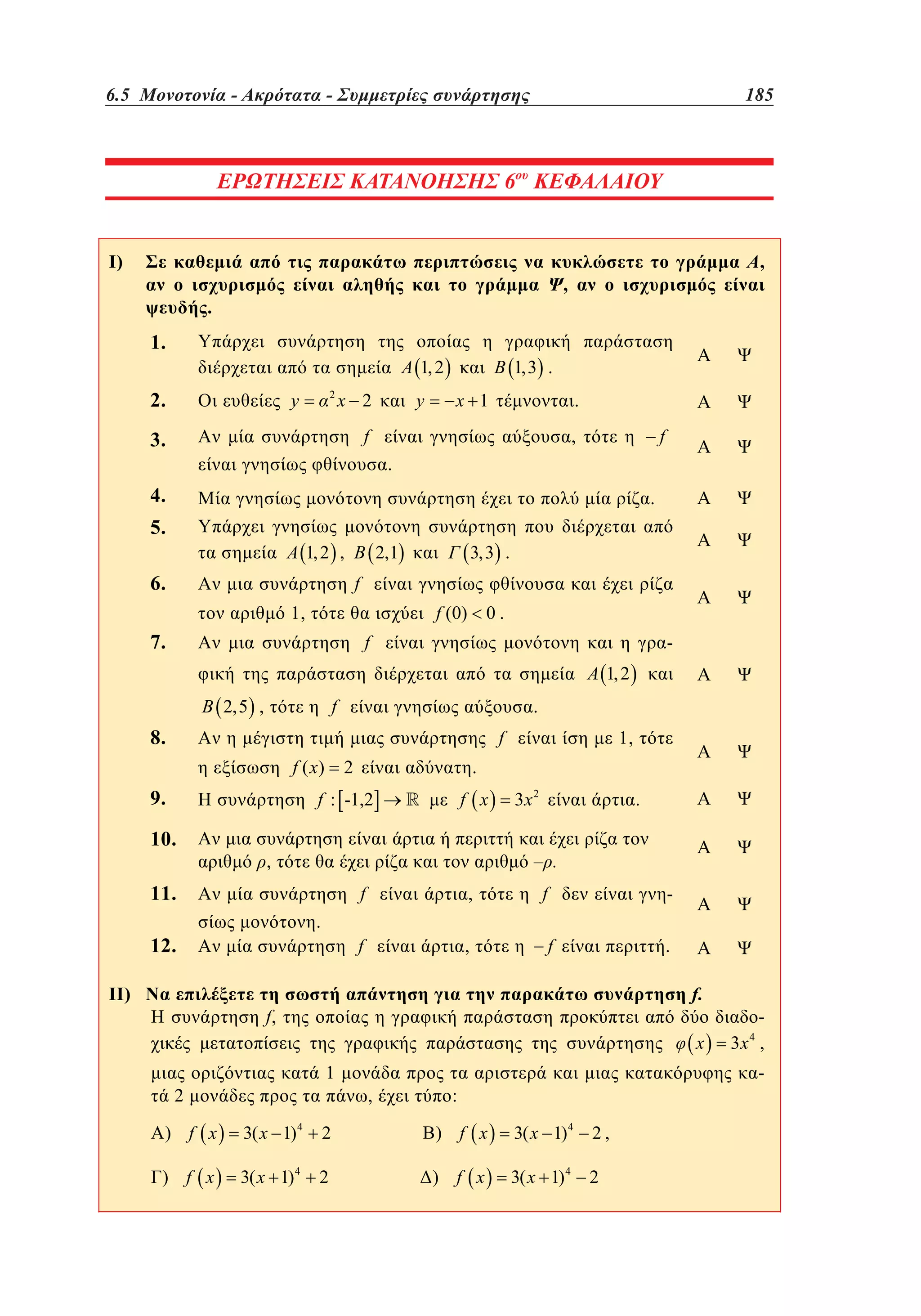 6.5 Μονοτονία - Ακρότατα - Συμμετρίες συνάρτησης	

4.5

–

185

–

137

ΕΡΩΤΗΣΕΙΣ ΚΑΤΑΝΟΗΣΗΣ 6ου ΚΕΦΑΛΑΙΟΥ

4

I)

,

,

.

1.

1,3 .

1, 2

2.

2

y

x 2

y

x 1

.

f

3.

f

,
.

4.

.

5.

1, 2 ,

6.

3, 3 .

2,1

f
f (0)

1,

7.

0.

f

1, 2

f

2,5 ,

.

8.

f
f ( x)

10.

.

f : -1,2

9.

2

f x

11.

II)

3x 2

.

– .

,
f

,

f

.

12.

1,

,

f

f

.
f.

f,

x

1

2

,

3x ,
4

-

:

) f x

3( x 1) 4

2

) f x

3( x 1) 4

2,

) f x

3( x 1) 4

2

) f x

3( x 1) 4

2

 