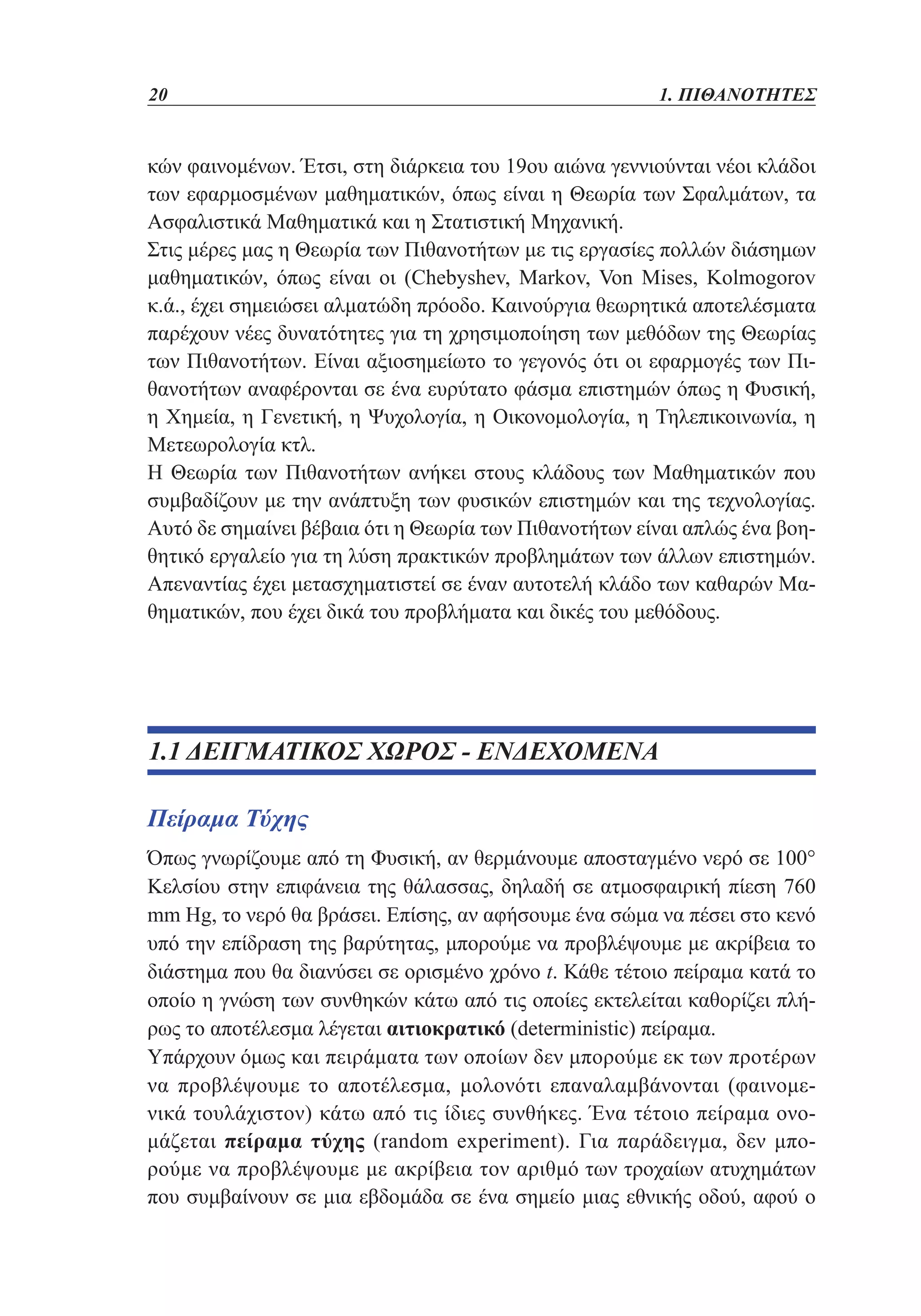20	

1. ΠΙΘΑΝΟΤΗΤΕΣ

κών φαινομένων. Έτσι, στη διάρκεια του 19ου αιώνα γεννιούνται νέοι κλάδοι
των εφαρμοσμένων μαθηματικών, όπως είναι η Θεωρία των Σφαλμάτων, τα
Ασφαλιστικά Μαθηματικά και η Στατιστική Μηχανική.
Στις μέρες μας η Θεωρία των Πιθανοτήτων με τις εργασίες πολλών διάσημων
μαθηματικών, όπως είναι οι (Chebyshev, Markov, Von Mises, Kolmogorov
κ.ά., έχει σημειώσει αλματώδη πρόοδο. Καινούργια θεωρητικά αποτελέσματα
παρέχουν νέες δυνατότητες για τη χρησιμοποίηση των μεθόδων της Θεωρίας
των Πιθανοτήτων. Είναι αξιοσημείωτο το γεγονός ότι οι εφαρμογές των Πιθανοτήτων αναφέρονται σε ένα ευρύτατο φάσμα επιστημών όπως η Φυσική,
η Χημεία, η Γενετική, η Ψυχολογία, η Οικονομολογία, η Τηλεπικοινωνία, η
Μετεωρολογία κτλ.
Η Θεωρία των Πιθανοτήτων ανήκει στους κλάδους των Μαθηματικών που
συμβαδίζουν με την ανάπτυξη των φυσικών επιστημών και της τεχνολογίας.
Αυτό δε σημαίνει βέβαια ότι η Θεωρία των Πιθανοτήτων είναι απλώς ένα βοηθητικό εργαλείο για τη λύση πρακτικών προβλημάτων των άλλων επιστημών.
Απεναντίας έχει μετασχηματιστεί σε έναν αυτοτελή κλάδο των καθαρών Μαθηματικών, που έχει δικά του προβλήματα και δικές του μεθόδους.

1.1 ΔΕΙΓΜΑΤΙΚΟΣ ΧΩΡΟΣ - ΕΝΔΕΧΟΜΕΝΑ
Πείραμα Τύχης
Όπως γνωρίζουμε από τη Φυσική, αν θερμάνουμε αποσταγμένο νερό σε 100°
Κελσίου στην επιφάνεια της θάλασσας, δηλαδή σε ατμοσφαιρική πίεση 760
mm Hg, το νερό θα βράσει. Επίσης, αν αφήσουμε ένα σώμα να πέσει στο κενό
υπό την επίδραση της βαρύτητας, μπορούμε να προβλέψουμε με ακρίβεια το
διάστημα που θα διανύσει σε ορισμένο χρόνο t. Κάθε τέτοιο πείραμα κατά το
οποίο η γνώση των συνθηκών κάτω από τις οποίες εκτελείται καθορίζει πλήρως το αποτέλεσμα λέγεται αιτιοκρατικό (deterministic) πείραμα.
Υπάρχουν όμως και πειράματα των οποίων δεν μπορούμε εκ των προτέρων
να προβλέψουμε το αποτέλεσμα, μολονότι επαναλαμβάνονται (φαινομενικά τουλάχιστον) κάτω από τις ίδιες συνθήκες. Ένα τέτοιο πείραμα ονομάζεται πείραμα τύχης (random experiment). Για παράδειγμα, δεν μπορούμε να προβλέψουμε με ακρίβεια τον αριθμό των τροχαίων ατυχημάτων
που συμβαίνουν σε μια εβδομάδα σε ένα σημείο μιας εθνικής οδού, αφού ο

 