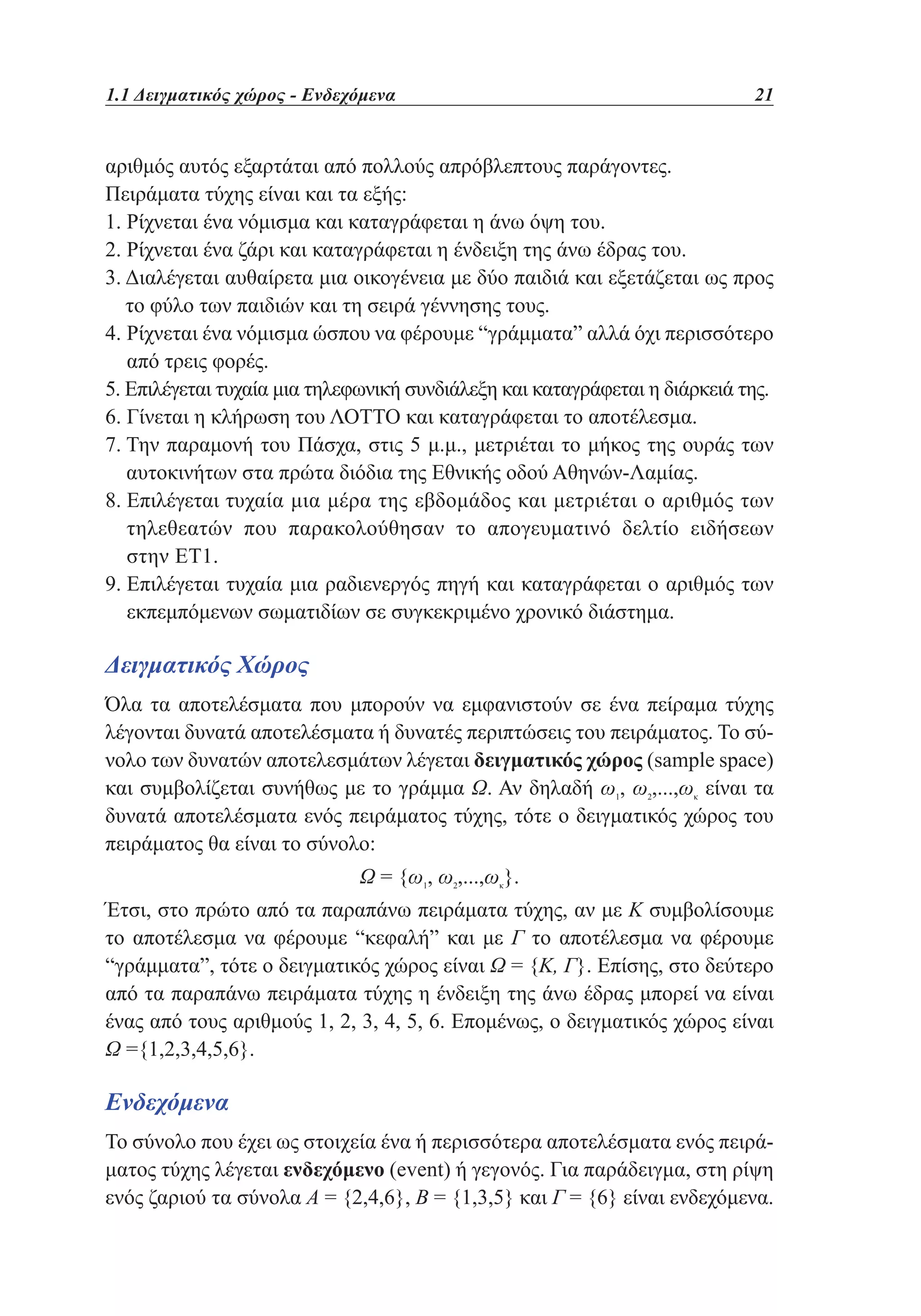1.1 Δειγματικός χώρος - Ενδεχόμενα	

21

αριθμός αυτός εξαρτάται από πολλούς απρόβλεπτους παράγοντες.
Πειράματα τύχης είναι και τα εξής:
1. Ρίχνεται ένα νόμισμα και καταγράφεται η άνω όψη του.
2. Ρίχνεται ένα ζάρι και καταγράφεται η ένδειξη της άνω έδρας του.
3.  ιαλέγεται αυθαίρετα μια οικογένεια με δύο παιδιά και εξετάζεται ως προς
Δ
το φύλο των παιδιών και τη σειρά γέννησης τους.
4.  ίχνεται ένα νόμισμα ώσπου να φέρουμε “γράμματα” αλλά όχι περισσότερο
Ρ
από τρεις φορές.
5. Επιλέγεται τυχαία μια τηλεφωνική συνδιάλεξη και καταγράφεται η διάρκειά της.
6. Γίνεται η κλήρωση του ΛΟΤΤΟ και καταγράφεται το αποτέλεσμα.
7.  ην παραμονή του Πάσχα, στις 5 μ.μ., μετριέται το μήκος της ουράς των
Τ
αυτοκινήτων στα πρώτα διόδια της Εθνικής οδού Αθηνών-Λαμίας.
8.  πιλέγεται τυχαία μια μέρα της εβδομάδος και μετριέται ο αριθμός των
Ε
τηλεθεατών που παρακολούθησαν το απογευματινό δελτίο ειδήσεων
στην ΕΤ1.
9.  πιλέγεται τυχαία μια ραδιενεργός πηγή και καταγράφεται ο αριθμός των
Ε
εκπεμπόμενων σωματιδίων σε συγκεκριμένο χρονικό διάστημα.

Δειγματικός Χώρος
Όλα τα αποτελέσματα που μπορούν να εμφανιστούν σε ένα πείραμα τύχης
λέγονται δυνατά αποτελέσματα ή δυνατές περιπτώσεις του πειράματος. Το σύνολο των δυνατών αποτελεσμάτων λέγεται δειγματικός χώρος (sample space)
και συμβολίζεται συνήθως με το γράμμα Ω. Αν δηλαδή ω1, ω2,...,ωκ είναι τα
δυνατά αποτελέσματα ενός πειράματος τύχης, τότε ο δειγματικός χώρος του
πειράματος θα είναι το σύνολο:
Ω = {ω1, ω2,...,ωκ}.
Έτσι, στο πρώτο από τα παραπάνω πειράματα τύχης, αν με Κ συμβολίσουμε
το αποτέλεσμα να φέρουμε “κεφαλή” και με Γ το αποτέλεσμα να φέρουμε
“γράμματα”, τότε ο δειγματικός χώρος είναι Ω = {Κ, Γ}. Επίσης, στο δεύτερο
από τα παραπάνω πειράματα τύχης η ένδειξη της άνω έδρας μπορεί να είναι
ένας από τους αριθμούς 1, 2, 3, 4, 5, 6. Επομένως, ο δειγματικός χώρος είναι
Ω ={1,2,3,4,5,6}.

Ενδεχόμενα
Το σύνολο που έχει ως στοιχεία ένα ή περισσότερα αποτελέσματα ενός πειράματος τύχης λέγεται ενδεχόμενο (event) ή γεγονός. Για παράδειγμα, στη ρίψη
ενός ζαριού τα σύνολα Α = {2,4,6}, B = {1,3,5} και Γ = {6} είναι ενδεχόμενα.

 