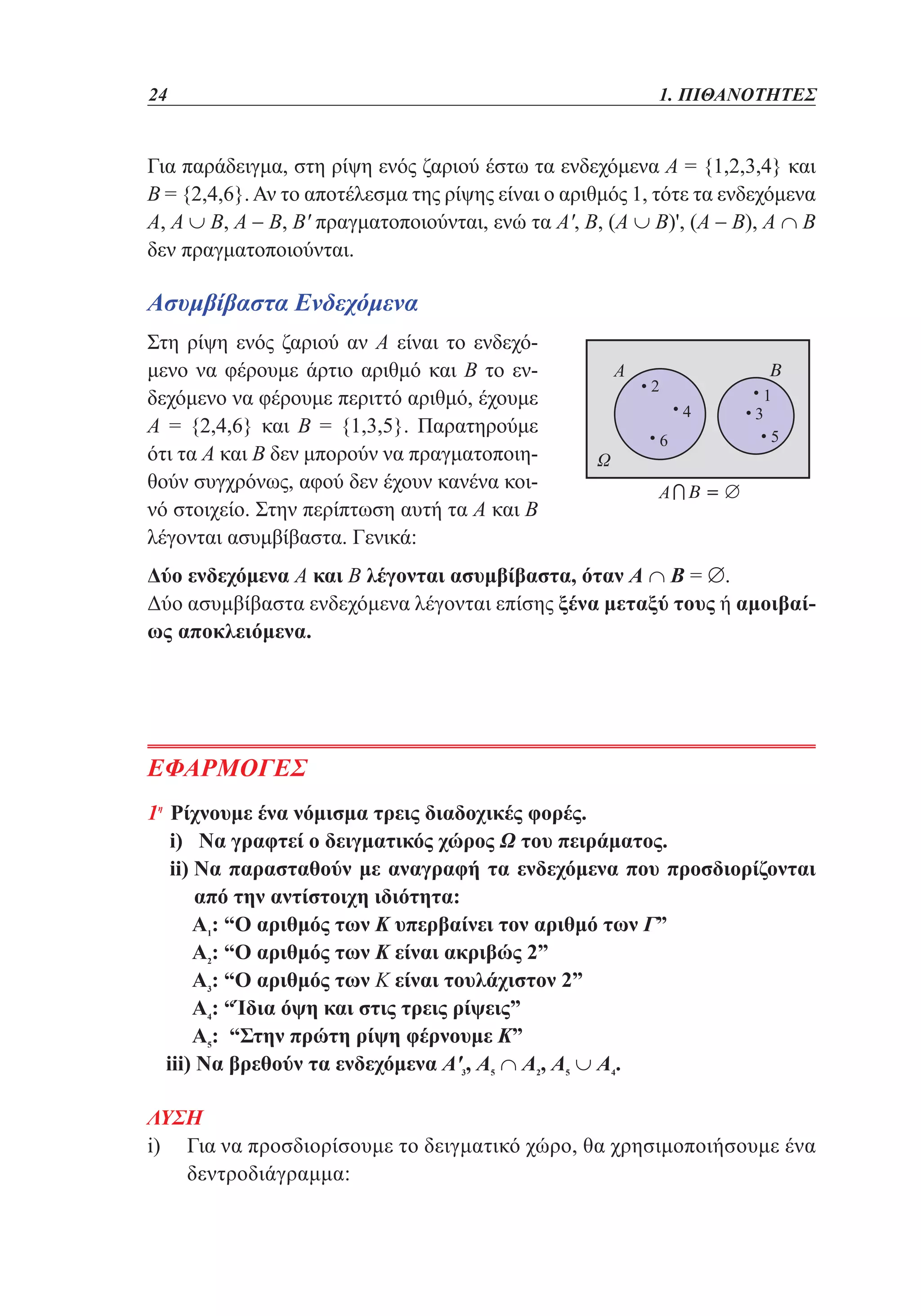 24	

1. ΠΙΘΑΝΟΤΗΤΕΣ

Για παράδειγμα, στη ρίψη ενός ζαριού έστω τα ενδεχόμενα Α = {1,2,3,4} και
Β = {2,4,6}. Αν το αποτέλεσμα της ρίψης είναι ο αριθμός 1, τότε τα ενδεχόμενα
Α, Α ∪ Β, Α - Β, Β' πραγματοποιούνται, ενώ τα Α', Β, (Α ∪ Β)', (Α - Β), Α ∩ Β
δεν πραγματοποιούνται.

Ασυμβίβαστα Ενδεχόμενα
Στη ρίψη ενός ζαριού αν Α είναι το ενδεχόμενο να φέρουμε άρτιο αριθμό και Β το ενδεχόμενο να φέρουμε περιττό αριθμό, έχουμε
Α = {2,4,6} και Β = {1,3,5}. Παρατηρούμε
ότι τα Α και Β δεν μπορούν να πραγματοποιηθούν συγχρόνως, αφού δεν έχουν κανένα κοινό στοιχείο. Στην περίπτωση αυτή τα Α και Β
λέγονται ασυμβίβαστα. Γενικά:
Δύο ενδεχόμενα Α και Β λέγονται ασυμβίβαστα, όταν Α ∩ Β = ∅.
Δύο ασυμβίβαστα ενδεχόμενα λέγονται επίσης ξένα μεταξύ τους ή αμοιβαίως αποκλειόμενα.

ΕΦΑΡΜΟΓΕΣ
1η Ρίχνουμε ένα νόμισμα τρεις διαδοχικές φορές.
	 i) Να γραφτεί ο δειγματικός χώρος Ω του πειράματος.
	 i)  α παρασταθούν με αναγραφή τα ενδεχόμενα που προσδιορίζονται
i Ν
από την αντίστοιχη ιδιότητα:
	 1: “Ο αριθμός των Κ υπερβαίνει τον αριθμό των Γ”
Α
	
Α2: “Ο αριθμός των Κ είναι ακριβώς 2”
	 3: “Ο αριθμός των Κ είναι τουλάχιστον 2”
Α
	 4: “Ίδια όψη και στις τρεις ρίψεις”
Α
	
Α5: “Στην πρώτη ρίψη φέρνουμε Κ”
	 iii) Να βρεθούν τα ενδεχόμενα Α'3, Α5 ∩ Α2, Α5 ∪ Α4.
 

ΛΥΣΗ
i)  ια να προσδιορίσουμε το δειγματικό χώρο, θα χρησιμοποιήσουμε ένα
Γ
δεντροδιάγραμμα:

 
