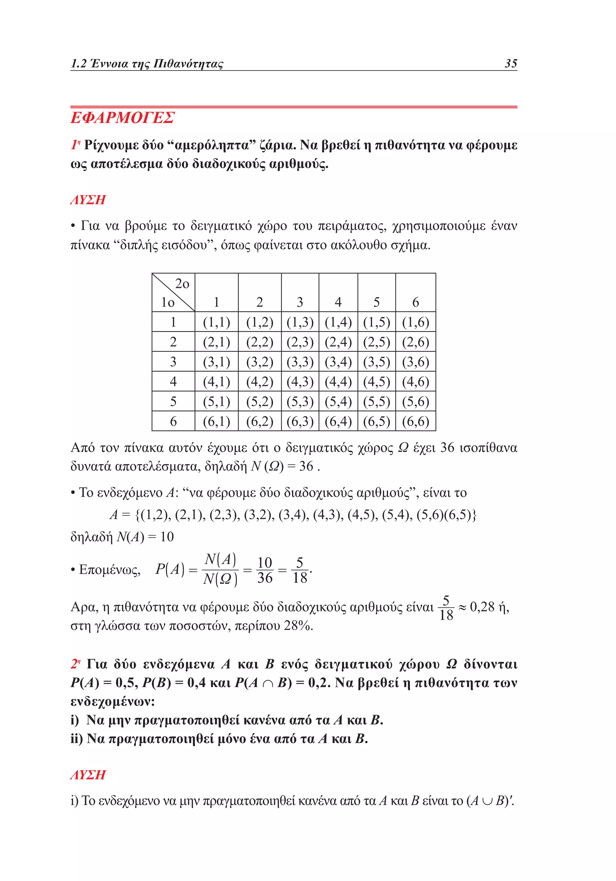 1.2 Έννοια της Πιθανότητας	

35

ΕΦΑΡΜΟΓΕΣ
1η Ρίχνουμε δύο “αμερόληπτα” ζάρια. Να βρεθεί η πιθανότητα να φέρουμε
ως αποτέλεσμα δύο διαδοχικούς αριθμούς.
ΛΥΣΗ

• Για να βρούμε το δειγματικό χώρο του πειράματος, χρησιμοποιούμε έναν
πίνακα “διπλής εισόδου”, όπως φαίνεται στο ακόλουθο σχήμα.
2ο

1ο
1
2
3
4
5
6

1
(1,1)
(2,1)
(3,1)
(4,1)
(5,1)
(6,1)

2
(1,2)
(2,2)
(3,2)
(4,2)
(5,2)
(6,2)

3
(1,3)
(2,3)
(3,3)
(4,3)
(5,3)
(6,3)

4
(1,4)
(2,4)
(3,4)
(4,4)
(5,4)
(6,4)

5
(1,5)
(2,5)
(3,5)
(4,5)
(5,5)
(6,5)

6
(1,6)
(2,6)
(3,6)
(4,6)
(5,6)
(6,6)

Από τον πίνακα αυτόν έχουμε ότι ο δειγματικός χώρος Ω έχει 36 ισοπίθανα
δυνατά αποτελέσματα, δηλαδή Ν (Ω) = 36 .
• Το ενδεχόμενο Α: “να φέρουμε δύο διαδοχικούς αριθμούς”, είναι το
Α = {(1,2), (2,1), (2,3), (3,2), (3,4), (4,3), (4,5), (5,4), (5,6)(6,5)}
δηλαδή Ν(Α) = 10
• Επομένως,
Αρα, η πιθανότητα να φέρουμε δύο διαδοχικούς αριθμούς είναι
στη γλώσσα των ποσοστών, περίπου 28%.

≈ 0,28 ή,

2η Για δύο ενδεχόμενα A και Β ενός δειγματικού χώρου Ω δίνονται
Ρ(Α) = 0,5, Ρ(Β) = 0,4 και Ρ(Α ∩ Β) = 0,2. Να βρεθεί η πιθανότητα των
ενδεχομένων:
i) Να μην πραγματοποιηθεί κανένα από τα Α και Β.
ii) Να πραγματοποιηθεί μόνο ένα από τα Α και Β.
ΛΥΣΗ

i) Το ενδεχόμενο να μην πραγματοποιηθεί κανένα από τα Α και Β είναι το (Α ∪ Β)'.

 