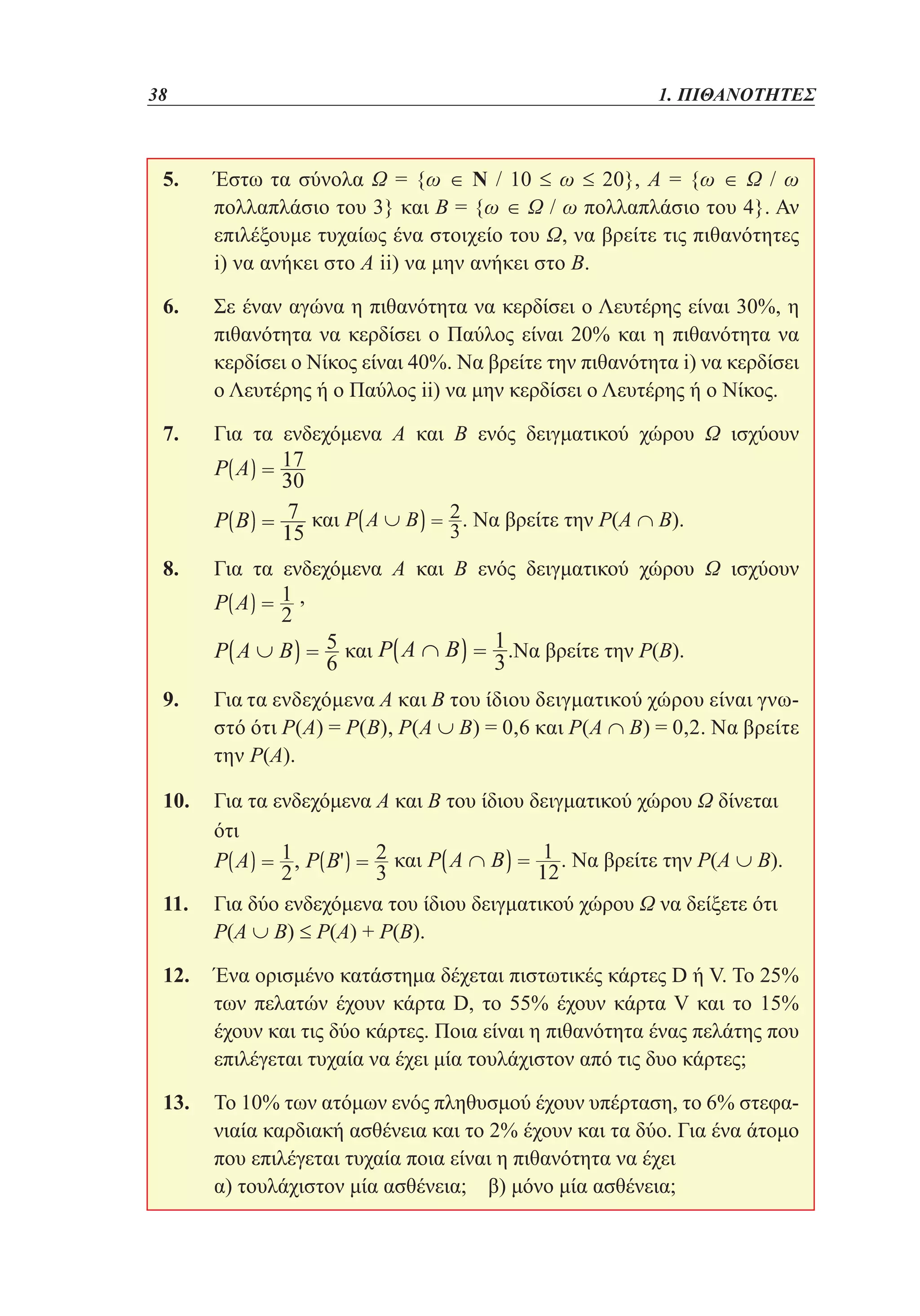 38	

1. ΠΙΘΑΝΟΤΗΤΕΣ

5. 	
Έστω τα σύνολα Ω = {ω ∈ Ν / 10 ≤ ω ≤ 20}, Α = {ω ∈ Ω / ω
πολλαπλάσιο του 3} και Β = {ω ∈ Ω / ω πολλαπλάσιο του 4}. Αν
επιλέξουμε τυχαίως ένα στοιχείο του Ω, να βρείτε τις πιθανότητες
i) να ανήκει στο Α ii) να μην ανήκει στο Β.
6. 	 έναν αγώνα η πιθανότητα να κερδίσει ο Λευτέρης είναι 30%, η
Σε
πιθανότητα να κερδίσει ο Παύλος είναι 20% και η πιθανότητα να
κερδίσει ο Νίκος είναι 40%. Να βρείτε την πιθανότητα i) να κερδίσει
ο Λευτέρης ή ο Παύλος ii) να μην κερδίσει ο Λευτέρης ή ο Νίκος.
7. 	
Για τα ενδεχόμενα Α και Β ενός δειγματικού χώρου Ω ισχύουν

	

. Να βρείτε την Ρ(Α ∩ Β).

και

8. 	
Για τα ενδεχόμενα Α και Β ενός δειγματικού χώρου Ω ισχύουν
,
	

και

.Να βρείτε την Ρ(Β).

9. 	 τα ενδεχόμενα Α και Β του ίδιου δειγματικού χώρου είναι γνωΓια
στό ότι Ρ(Α) = Ρ(Β), Ρ(Α ∪ Β) = 0,6 και Ρ(Α ∩ Β) = 0,2. Να βρείτε
την Ρ(Α).
10. 	 τα ενδεχόμενα Α και Β του ίδιου δειγματικού χώρου Ω δίνεται
Για
ότι
και
. Να βρείτε την Ρ(Α ∪ Β).
11. 	 δύο ενδεχόμενα του ίδιου δειγματικού χώρου Ω να δείξετε ότι
Για
Ρ(Α ∪ Β) ≤ Ρ(Α) + Ρ(Β).
12. 	
Ένα ορισμένο κατάστημα δέχεται πιστωτικές κάρτες D ή V. Το 25%
των πελατών έχουν κάρτα D, το 55% έχουν κάρτα V και το 15%
έχουν και τις δύο κάρτες. Ποια είναι η πιθανότητα ένας πελάτης που
επιλέγεται τυχαία να έχει μία τουλάχιστον από τις δυο κάρτες;
13. 	 10% των ατόμων ενός πληθυσμού έχουν υπέρταση, το 6% στεφαΤο
νιαία καρδιακή ασθένεια και το 2% έχουν και τα δύο. Για ένα άτομο
που επιλέγεται τυχαία ποια είναι η πιθανότητα να έχει
	 τουλάχιστον μία ασθένεια; β) μόνο μία ασθένεια;
α)

 