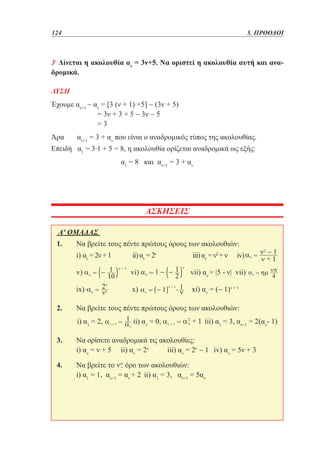 124	

5. ΠΡΟΟΔΟΙ

3ο Δίνεται η ακολουθία αν = 3ν+5. Να οριστεί η ακολουθία αυτή και αναδρομικά.
ΛΥΣΗ

Έχουμε αν+1 − αν = [3 (ν + 1) +5] − (3ν + 5)
	
= 3ν + 3 + 5 − 3ν − 5
	
=3
Άρα

αν+1 = 3 + αν που είναι ο αναδρομικός τύπος της ακολουθίας.
Επειδή α1 = 3.1 + 5 = 8, η ακολουθία ορίζεται αναδρομικά ως εξής:
			

α1 = 8 και αν+1 = 3 + αν

ΑΣΚΗΣΕΙΣ
Α' ΟΜΑΔΑΣ 		
1. 	Να βρείτε τους πέντε πρώτους όρους των ακολουθιών:	
	i) αν = 2ν + 1	

ii) αν = 2ν	

iii) αν = ν2 + ν	

	v)

vi)

vii) αν = |5 - ν| vii)

x)

xi) αν = (− 1)ν + 1

	ix)

	

iv)

2. 	Να βρείτε τους πέντε πρώτους όρους των ακολουθιών:	
	i) α1 = 2,

	ii) α1 = 0,

	 iii) α1 = 3, αν+1 = 2(αν- 1)

3. 	Να ορίσετε αναδρομικά τις ακολουθίες:	
	i) αν = ν + 5	 ii) αν = 2ν	
iii) αν = 2ν − 1	 iv) αν = 5ν + 3
4. 	Να βρείτε το όρο των ακολουθιών:
	i) α1 = 1, αν+1 = αν + 2 	ii) α1 = 3, αν+1 = 5αν

 