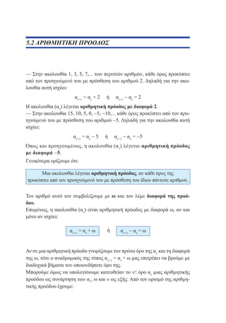 5.2 ΑΡΙΘΜΗΤΙΚΗ ΠΡΟΟΔΟΣ

— Στην ακολουθία 1, 3, 5, 7,... των περιττών αριθμών, κάθε όρος προκύπτει
από τον προηγούμενό του με πρόσθεση του αριθμού 2. Δηλαδή για την ακολουθία αυτή ισχύει:
αν+1 = αν + 2

ή

αν+1 − αν = 2

Η ακολουθία (αν) λέγεται αριθμητική πρόοδος με διαφορά 2.
— Στην ακολουθία 15, 10, 5, 0, −5, −10,... κάθε όρος προκύπτει από τον προηγούμενό του με πρόσθεση του αριθμού −5. Δηλαδή για την ακολουθία αυτή
ισχύει:
αν+1 = αν − 5

ή

αν+1 − αν = −5

Όπως και προηγουμένως, η ακολουθία (α ν) λέγεται αριθμητική πρόοδος
με διαφορά −5.
Γενικότερα ορίζουμε ότι:
Μια ακολουθία λέγεται αριθμητική πρόοδος, αν κάθε όρος της
προκύπτει από τον προηγούμενό του με πρόσθεση του ίδιου πάντοτε αριθμού.
Τον αριθμό αυτό τον συμβολίζουμε με ω και τον λέμε διαφορά της προόδου.
Επομένως, η ακολουθία (αν) είναι αριθμητική πρόοδος με διαφορά ω, αν και
μόνο αν ισχύει:
αν+1 = αν + ω

ή

αν+1 − αν = ω

Αν σε μια αριθμητική πρόοδο γνωρίζουμε τον πρώτο όρο της α1 και τη διαφορά
της ω, τότε ο αναδρομικός της τύπος αν+1 = αν + ω μας επιτρέπει να βρούμε με
διαδοχικά βήματα τον οποιονδήποτε όρο της.
Μπορούμε όμως να υπολογίσουμε κατευθείαν το
όρο αν μιας αριθμητικής
προόδου ως συνάρτηση των α1, ω και ν ως εξής: Από τον ορισμό της αριθμητικής προόδου έχουμε:

 