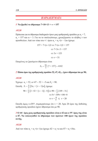 128	

5. ΠΡΟΟΔΟΙ

ΠΑΡΑΔΕΙΓΜΑΤΑ
1ο Να βρεθεί το άθροισμα 7+10+13 + ••• + 157
ΛΥΣΗ

Πρόκειται για το άθροισμα διαδοχικών όρων μιας αριθμητικής προόδου με α1 = 7,
αν = 157 και ω = 3. Για να το υπολογίσουμε, χρειαζόμαστε το πλήθος ν των
προσθετέων. Από τον τύπο του
όρου αν = α1+(ν − 1)ω έχουμε
			

157 = 7+(ν−1)3 ⇔ 7+(ν−1)3 = 157

				

⇔ 7+3ν−3 = 157

				

⇔ 3ν = 153

				

⇔ ν = 51

Επομένως το ζητούμενο άθροισμα είναι

2ο Πόσοι όροι της αριθμητικής προόδου 52, 47, 42,... έχουν άθροισμα ίσο με 90;
ΛΥΣΗ

Έχουμε α1 = 52, ω=47 − 52 = −5 και Sν = 90.
Επειδή

, έχουμε
•

Επειδή όμως ν∈ΙΝ*, συμπεραίνουμε ότι ν = 20. Άρα 20 όροι της δοθείσης
αριθμητικής προόδου έχουν άθροισμα ίσο με 90.
3ο Ο
όρος μιας αριθμητικής προόδου είναι ο 42 και ο
όρος της είναι
ο 87. Να υπολογισθεί το άθροισμα των πρώτων 100 όρων της προόδου
αυτής.
ΛΥΣΗ

Από τον τύπο αν = α1+(ν−1)ω έχουμε 42 = α1+ω και 87 = α1+18ω.

 