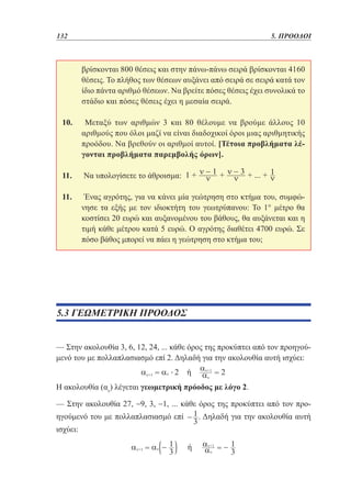 132	

5. ΠΡΟΟΔΟΙ

βρίσκονται 800 θέσεις και στην πάνω-πάνω σειρά βρίσκονται 4160
θέσεις. Το πλήθος των θέσεων αυξάνει από σειρά σε σειρά κατά τον
ίδιο πάντα αριθμό θέσεων. Να βρείτε πόσες θέσεις έχει συνολικά το
στάδιο και πόσες θέσεις έχει η μεσαία σειρά.
10. 	 Μεταξύ των αριθμών 3 και 80 θέλουμε να βρούμε άλλους 10
αριθμούς που όλοι μαζί να είναι διαδοχικοί όροι μιας αριθμητικής
προόδου. Να βρεθούν οι αριθμοί αυτοί. [Τέτοια προβλήματα λέγονται προβλήματα παρεμβολής όρων].
11. 	Να υπολογίσετε το άθροισμα:
11. 	 Ένας αγρότης, για να κάνει μία γεώτρηση στο κτήμα του, συμφώνησε τα εξής με τον ιδιοκτήτη του γεωτρύπανου: Το 1° μέτρο θα
κοστίσει 20 ευρώ και αυξανομένου του βάθους, θα αυξάνεται και η
τιμή κάθε μέτρου κατά 5 ευρώ. Ο αγρότης διαθέτει 4700 ευρώ. Σε
πόσο βάθος μπορεί να πάει η γεώτρηση στο κτήμα του;

5.3 ΓΕΩΜΕΤΡΙΚΗ ΠΡΟΟΔΟΣ
— Στην ακολουθία 3, 6, 12, 24, ... κάθε όρος της προκύπτει από τον προηγούμενό του με πολλαπλασιασμό επί 2. Δηλαδή για την ακολουθία αυτή ισχύει:
Η ακολουθία (αν) λέγεται γεωμετρική πρόοδος με λόγο 2.
— Στην ακολουθία 27, −9, 3, −1, ... κάθε όρος της προκύπτει από τον προηγούμενό του με πολλαπλασιασμό επί
ισχύει:

. Δηλαδή για την ακολουθία αυτή

 