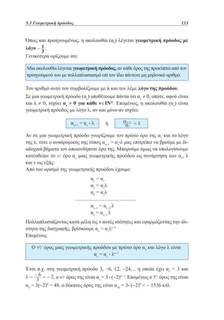 5.3 Γεωμετρική πρόοδος	

133

Όπως και προηγουμένως, η ακολουθία (αν) λέγεται γεωμετρική πρόοδος με
λόγο
.
Γενικότερα ορίζουμε ότι:
Μια ακολουθία λέγεται γεωμετρική πρόοδος, αν κάθε όρος της προκύπτει από τον
προηγούμενό του με πολλαπλασιασμό επί τον ίδιο πάντοτε μη μηδενικό αριθμό.
Τον αριθμό αυτό τον συμβολίζουμε με λ και τον λέμε λόγο της προόδου.
Σε μια γεωμετρική πρόοδο (αν) υποθέτουμε πάντα ότι α1 ≠ 0, οπότε, αφού είναι
και λ ≠ 0, ισχύει αν ≠ 0 για κάθε ν∈ΙΝ*. Επομένως, η ακολουθία (αν) είναι
γεωμετρική πρόοδος με λόγο λ, αν και μόνο αν ισχύει:
αν+1 = αν • λ

ή

Αν σε μια γεωμετρική πρόοδο γνωρίζουμε τον πρώτο όρο της α1 και το λόγο
της λ, τότε ο αναδρομικός της τύπος αν+1 = αν•λ μας επιτρέπει να βρούμε με διαδοχικά βήματα τον οποιονδήποτε όρο της. Μπορούμε όμως να υπολογίσουμε
κατευθείαν το όρο αν μιας γεωμετρικής προόδου ως συνάρτηση των α1, λ
και ν ως εξής:
Από τον ορισμό της γεωμετρικής προόδου έχουμε:
				
α1 = α1
				
α2 = α1λ
				
α3 = α2λ
...............................................
	
	
				
αν−1 = αν−2 λ
				
αν = αν−1 λ
Πολλαπλασιάζοντας κατά μέλη τις ν αυτές ισότητες και εφαρμόζοντας την ιδιότητα της διαγραφής, βρίσκουμε αν = α1λν−1
Επομένως
Ο

όρος μιας γεωμετρικής προόδου με πρώτο όρο α1 και λόγο λ είναι
αν = α1 • λν−1

Έτσι π.χ. στη γεωμετρική πρόοδο 3, −6, 12, −24,... η οποία έχει α1 = 3 και
,ο

όρος της είναι αν = 3 • (−2)ν−1. Επομένως ο

όρος της είναι

α5 = 3(−2) = 48, ο δέκατος όρος της είναι α10 = 3• (−2) = − 1536 κτλ.
4

9

 