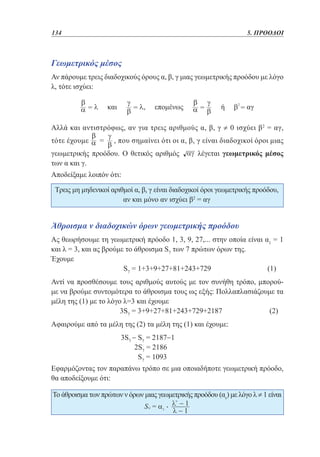 134	

5. ΠΡΟΟΔΟΙ

Γεωμετρικός μέσος
Αν πάρουμε τρεις διαδοχικούς όρους α, β, γ μιας γεωμετρικής προόδου με λόγο
λ, τότε ισχύει:

Αλλά και αντιστρόφως, αν για τρεις αριθμούς α, β, γ ≠ 0 ισχύει β2 = αγ,
τότε έχουμε

=

, που σημαίνει ότι οι α, β, γ είναι διαδοχικοί όροι μιας

γεωμετρικής προόδου. Ο θετικός αριθμός
των α και γ.

λέγεται γεωμετρικός μέσος

Αποδείξαμε λοιπόν ότι:
Τρεις μη μηδενικοί αριθμοί α, β, γ είναι διαδοχικοί όροι γεωμετρικής προόδου,
αν και μόνο αν ισχύει β2 = αγ

Άθροισμα ν διαδοχικών όρων γεωμετρικής προόδου
Ας θεωρήσουμε τη γεωμετρική πρόοδο 1, 3, 9, 27,... στην οποία είναι α1 = 1
και λ = 3, και ας βρούμε το άθροισμα S7 των 7 πρώτων όρων της.
Έχουμε
S7 = 1+3+9+27+81+243+729 			
(1)
Αντί να προσθέσουμε τους αριθμούς αυτούς με τον συνήθη τρόπο, μπορούμε να βρούμε συντομότερα το άθροισμα τους ως εξής: Πολλαπλασιάζουμε τα
μέλη της (1) με το λόγο λ=3 και έχουμε
3S7 = 3+9+27+81+243+729+2187 		
(2)
Αφαιρούμε από τα μέλη της (2) τα μέλη της (1) και έχουμε:
			
			
			

3S7 − S7 = 2187−1
2S7 = 2186
S7 = 1093

Εφαρμόζοντας τον παραπάνω τρόπο σε μια οποιαδήποτε γεωμετρική πρόοδο,
θα αποδείξουμε ότι:
Το άθροισμα των πρώτων ν όρων μιας γεωμετρικής προόδου (αν) με λόγο λ ≠ 1 είναι

 