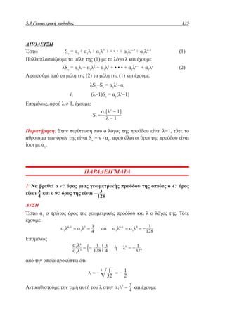 5.3 Γεωμετρική πρόοδος	

ΑΠΟΔΕΙΞΗ
Έστω 		

135

Sν = α1 + α1λ + α1λ2 + • • • + α1λν−2 + α1λν−1 		

(1)

Πολλαπλασιάζουμε τα μέλη της (1) με το λόγο λ και έχουμε
		

λSν = α1λ + α1λ2 + α1λ3 + • • • + α1λν−1 + α1λν 		

(2)

Αφαιρούμε από τα μέλη της (2) τα μέλη της (1) και έχουμε:
λSν−Sν = α1λν−α1
ή 		

(λ−1)Sν = α1(λν−1)

Επομένως, αφού λ ≠ 1, έχουμε:

Παρατήρηση: Στην περίπτωση που ο λόγος της προόδου είναι λ=1, τότε το
άθροισμα των όρων της είναι Sν = ν • α1, αφού όλοι οι όροι της προόδου είναι
ίσοι με α1.

ΠΑΡΑΔΕΙΓΜΑΤΑ
1ο Να βρεθεί ο
όρος μιας γεωμετρικής προόδου της οποίας ο
είναι και ο
όρος της είναι

όρος

ΛΥΣΗ

Έστω α1 ο πρώτος όρος της γεωμετρικής προόδου και λ ο λόγος της. Τότε
έχουμε:
Επομένως

από την οποία προκύπτει ότι

Αντικαθιστούμε την τιμή αυτή του λ στην

και έχουμε

 