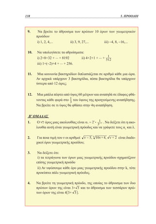 138	

5. ΠΡΟΟΔΟΙ

9. 	 Να βρείτε το άθροισμα των πρώτων 10 όρων των γεωμετρικών
προόδων
	i) 1, 2, 4,... 		

ii) 3, 9, 27,... 		

iii) −4, 8, −16,...

10. 	Να υπολογίσετε τα αθροίσματα:
	i) 2+8+32 + ... + 8192		
ii) 4+2+1 + ... +

	

	iii) 1+(−2)+4 + ... + 256.
11. 	Μια κοινωνία βακτηριδίων διπλασιάζεται σε αριθμό κάθε μια ώρα.
Αν αρχικά υπάρχουν 3 βακτηρίδια, πόσα βακτηρίδια θα υπάρχουν
ύστερα από 12 ώρες;
12. 	Μια μπάλα πέφτει από ύψος 60 μέτρων και αναπηδά σε έδαφος φθάνοντας κάθε φορά στο του ύψους της προηγούμενης αναπήδησης.
Να βρείτε σε τι ύψος θα φθάσει στην 4η αναπήδηση.
Β' ΟΜΑΔΑΣ
1. 	Ο όρος μιας ακολουθίας είναι
. Να δείξετε ότι η ακολουθία αυτή είναι γεωμετρική πρόοδος και να γράψετε τους α1 και λ.
2. 	Για ποια τιμή του ν οι αριθμοί
χικοί όροι γεωμετρικής προόδου;

είναι διαδο-

3. 	Να δείξετε ότι:
	 i) τα τετράγωνα των όρων μιας γεωμετρικής προόδου σχηματίζουν
επίσης γεωμετρική προόδο
	 ii) Αν υψώσουμε κάθε όρο μιας γεωμετρικής προόδου στην k, τότε
προκύπτει πάλι γεωμετρική πρόοδος.
4. 	 βρείτε τη γεωμετρική πρόοδο, της οποίας το άθροισμα των δυο
Να
πρώτων όρων της είναι
και το άθροισμα των τεσσάρων πρώτων όρων της είναι
.

 