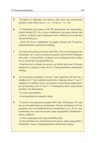 5.3 Γεωμετρική πρόοδος	

139

5. 	 Να βρείτε το άθροισμα των πρώτων δέκα όρων της γεωμετρικής
προόδου, στην οποία είναι α2 + α6 = 34 και α3 + α7 = 68.
6. 	 Ο πληθυσμός μιας χώρας είναι 90 εκατομμύρια και παρουσιάζει
ετήσια αύξηση 2%. Αν αν είναι ο πληθυσμός της χώρας ύστερα από
ν χρόνια, να βρείτε έναν αναδρομικό τύπο, καθώς και το γενικό όρο
της ακολουθίας (αν).
	 Ποιος θα είναι ο πληθυσμός της χώρας ύστερα από 10 χρόνια;
[Χρησιμοποιήστε υπολογιστή τσέπης].
7. 	Η ένταση του φωτός μειώνεται κατά 10%, όταν αυτό διέρχεται από
ένα φίλτρο. Αν Ιν είναι η ένταση του φωτός, αφού διέλθει διαδοχικά
μέσα από ν τέτοια φίλτρα, να βρείτε έναν αναδρομικό τύπο, καθώς
και το γενικό όρο της ακολουθίας (Iν).
	 Ποια θα είναι η ένταση του φωτός, αν διέλθει μέσα από 10 τέτοια
φίλτρα και η αρχική ένταση είναι Ιο; [Χρησιμοποιήστε υπολογιστή
τσέπης].
8. 	 Σε ένα όργανο μουσικής ο τόνος C' έχει συχνότητα 261 Ηz και η
οκτάβα του C έχει διπλάσια συχνότητα. Ανάμεσα στους C' και C
υπάρχουν 11 επιπλέον τόνοι, των οποίων οι συχνότητες σχηματίζουν
με τις συχνότητες των C' και C 13 διαδοχικούς όρους γεωμετρικής
προόδου. Να υπολογίσετε:
	i) το λόγο της προόδου,		
	ii) τη συχνότητα του πέμπτου τόνου.
9. 	Το ψυγείο ενός φορτηγού περιέχει 40 lt νερό. Αδειάζουμε 4 lt νερό
και το αντικαθιστούμε με αντιπυκτικό. Ύστερα αδειάζουμε 4 lt του
μείγματος και το αντικαθιστούμε με αντιπυκτικό κ.ο.κ. Αν Dν είναι
η ποσότητα του νερού στο ψυγείο, αφού εφαρμοσθεί η διαδικασία ν
φορές, να βρείτε:
	i) Έναν αναδρομικό τύπο της ακολουθίας (Dν).
	ii) Την ποσότητα του αντιπυκτικού στο ψυγείο, αφού εφαρμοσθεί η
διαδικασία 7 φορές. [Χρησιμοποιήστε υπολογιστή τσέπης].

 