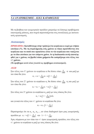 5.4 ΑΝΑΤΟΚΙΣΜΟΣ - ΙΣΕΣ ΚΑΤΑΘΕΣΕΙΣ

Με τη βοήθεια των γεωμετρικών προόδων μπορούμε να λύσουμε προβλήματα
οικονομικής φύσεως, που συχνά παρουσιάζονται στις συναλλαγές με πιστωτικούς οργανισμούς.

Ανατοκισμός
ΠΡΟΒΛΗΜΑ. Καταθέτουμε στην τράπεζα ένα κεφάλαιο α ευρώ με ετήσιο
επιτόκιο ε%. Με τη συμπλήρωση ενός χρόνου οι τόκοι προστίθενται στο
κεφάλαιο και το ποσό που προκύπτει είναι το νέο κεφάλαιο που τοκίζεται
με το ίδιο επιτόκιο για τον επόμενο χρόνο. Αν η διαδικασία αυτή επαναληφθεί για ν χρόνια, να βρεθεί πόσα χρήματα θα εισπράξουμε στο τέλος του
χρόνου.
(Το πρόβλημα αυτό είναι γνωστό ως πρόβλημα ανατοκισμού).
ΛΥΣΗ

Στο τέλος του χρόνου το κεφάλαιο α θα δώσει τόκο
τον τόκο θα γίνει

και μαζί με

Στο τέλος του
χρόνου το κεφάλαιο α1 θα δώσει τόκο
τον τόκο θα γίνει

α1 και μαζί με

Στο τέλος του

χρόνου το κεφάλαιο α2 μαζί με τους τόκους θα γίνει

και γενικά στο τέλος του

χρόνου το κεφάλαιο θα γίνει

Παρατηρούμε ότι τα α1, α2, α3,..., αν είναι διαδοχικοί όροι μιας γεωμετρικής
προόδου με

.

Άρα, σύμφωνα με τον τύπο του
όρου γεωμετρικής προόδου, στο τέλος του
χρόνου το κεφάλαιο α μαζί με τους τόκους θα γίνει

 