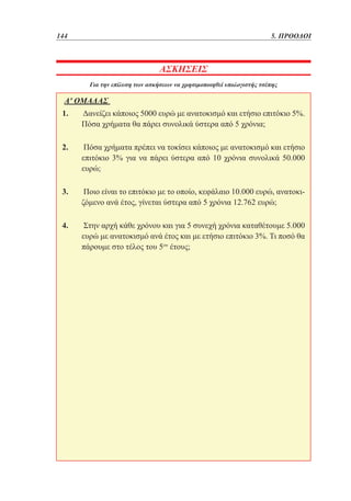 144	

5. ΠΡΟΟΔΟΙ

ΑΣΚΗΣΕΙΣ
Για την επίλυση των ασκήσεων να χρησιμοποιηθεί υπολογιστής τσέπης

Α' ΟΜΑΔΑΣ
1. 	Δανείζει κάποιος 5000 ευρώ με ανατοκισμό και ετήσιο επιτόκιο 5%.
Πόσα χρήματα θα πάρει συνολικά ύστερα από 5 χρόνια;
2. 	Πόσα χρήματα πρέπει να τοκίσει κάποιος με ανατοκισμό και ετήσιο
επιτόκιο 3% για να πάρει ύστερα από 10 χρόνια συνολικά 50.000
ευρώ;
3. 	Ποιο είναι το επιτόκιο με το οποίο, κεφάλαιο 10.000 ευρώ, ανατοκιζόμενο ανά έτος, γίνεται ύστερα από 5 χρόνια 12.762 ευρώ;
4. 	Στην αρχή κάθε χρόνου και για 5 συνεχή χρόνια καταθέτουμε 5.000
ευρώ με ανατοκισμό ανά έτος και με ετήσιο επιτόκιο 3%. Τι ποσό θα
πάρουμε στο τέλος του 5ου έτους;

 