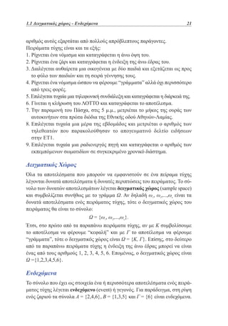 1.1 Δειγματικός χώρος - Ενδεχόμενα	

21

αριθμός αυτός εξαρτάται από πολλούς απρόβλεπτους παράγοντες.
Πειράματα τύχης είναι και τα εξής:
1. Ρίχνεται ένα νόμισμα και καταγράφεται η άνω όψη του.
2. Ρίχνεται ένα ζάρι και καταγράφεται η ένδειξη της άνω έδρας του.
3.  ιαλέγεται αυθαίρετα μια οικογένεια με δύο παιδιά και εξετάζεται ως προς
Δ
το φύλο των παιδιών και τη σειρά γέννησης τους.
4.  ίχνεται ένα νόμισμα ώσπου να φέρουμε “γράμματα” αλλά όχι περισσότερο
Ρ
από τρεις φορές.
5. Επιλέγεται τυχαία μια τηλεφωνική συνδιάλεξη και καταγράφεται η διάρκειά της.
6. Γίνεται η κλήρωση του ΛΟΤΤΟ και καταγράφεται το αποτέλεσμα.
7.  ην παραμονή του Πάσχα, στις 5 μ.μ., μετριέται το μήκος της ουράς των
Τ
αυτοκινήτων στα πρώτα διόδια της Εθνικής οδού Αθηνών-Λαμίας.
8.  πιλέγεται τυχαία μια μέρα της εβδομάδος και μετριέται ο αριθμός των
Ε
τηλεθεατών που παρακολούθησαν το απογευματινό δελτίο ειδήσεων
στην ΕΤ1.
9.  πιλέγεται τυχαία μια ραδιενεργός πηγή και καταγράφεται ο αριθμός των
Ε
εκπεμπόμενων σωματιδίων σε συγκεκριμένο χρονικό διάστημα.

Δειγματικός Χώρος
Όλα τα αποτελέσματα που μπορούν να εμφανιστούν σε ένα πείραμα τύχης
λέγονται δυνατά αποτελέσματα ή δυνατές περιπτώσεις του πειράματος. Το σύνολο των δυνατών αποτελεσμάτων λέγεται δειγματικός χώρος (sample space)
και συμβολίζεται συνήθως με το γράμμα Ω. Αν δηλαδή ω1, ω2,...,ωκ είναι τα
δυνατά αποτελέσματα ενός πειράματος τύχης, τότε ο δειγματικός χώρος του
πειράματος θα είναι το σύνολο:
Ω = {ω1, ω2,...,ωκ}.
Έτσι, στο πρώτο από τα παραπάνω πειράματα τύχης, αν με Κ συμβολίσουμε
το αποτέλεσμα να φέρουμε “κεφαλή” και με Γ το αποτέλεσμα να φέρουμε
“γράμματα”, τότε ο δειγματικός χώρος είναι Ω = {Κ, Γ}. Επίσης, στο δεύτερο
από τα παραπάνω πειράματα τύχης η ένδειξη της άνω έδρας μπορεί να είναι
ένας από τους αριθμούς 1, 2, 3, 4, 5, 6. Επομένως, ο δειγματικός χώρος είναι
Ω ={1,2,3,4,5,6}.

Ενδεχόμενα
Το σύνολο που έχει ως στοιχεία ένα ή περισσότερα αποτελέσματα ενός πειράματος τύχης λέγεται ενδεχόμενο (event) ή γεγονός. Για παράδειγμα, στη ρίψη
ενός ζαριού τα σύνολα Α = {2,4,6}, B = {1,3,5} και Γ = {6} είναι ενδεχόμενα.

 