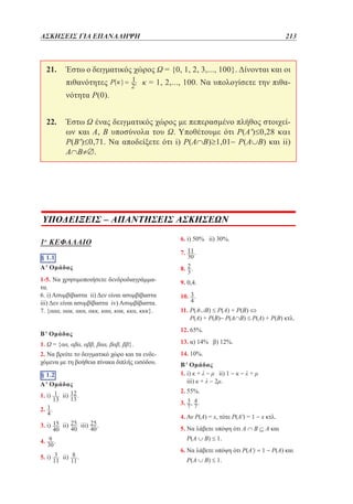 ΑΣΚΗΣΕΙΣ ΓΙΑ ΕΠΑΝΑΛΗΨΗ	

213

21. 	
Έστω ο δειγματικός χώρος Ω = {0, 1, 2, 3,..., 100}. Δίνονται και οι
κ = 1, 2,..., 100. Να υπολογίσετε την πιθα-

πιθανότητες
νότητα P(0).

22. 	
Έστω Ω ένας δειγματικός χώρος με πεπερασμένο πλήθος στοιχείων και Α, Β υποσύνολα του Ω. Υποθέτουμε ότι P(A')≤0,28 kai
P(B')≤0,71. Να αποδείξετε ότι i) P(A∩Β)≥1,01− P(A∪Β) και ii)
A∩Β≠∅.

–
6. i) 50% ii)10,5 ii) 15, 2
30%.
5. i) 9,5

1o ΚΕΦΑΛΑΙΟ
§ 1.1
§ 1.1
A
Α' ii) 1 , 2. 1 , 3. i) 4.000 ii) 9.999
1. Ομάδας
iii) 3 , 4.ii) 4 , 5. δενδροδιαγράμμα1-5. Να χρησιμοποιήσετεii) 1 , 7. 7 2
τα.
B
6. i) Ασυμβίβαστα ii) Δεν είναι ασυμβίβαστα
2
iii)i) είναιii)
1. Δεν 1 ασυμβίβαστα i) ( Ασυμβίβαστα.
, 2. iv) 1) 2 ii) 1 ,
1
7. {ααα, αακ, ακα, ακκ, καα, κακ, κκα, κκκ}.
xy
3. i) x 2 y 2 ii)
, 4. 1
x y
Β' Ομάδας
§ 1.2
1. Ω = {αα, αβα, αββ, βαα, βαβ, ββ}.
A
1. i)
2. Να βρείτε το δειγματικό ii)
χώρο και τα ενδε,
χόμενα με, τη2.
βοήθεια πίνακα διπλής εισόδου.
3. i) 2, 1 ii) 1, 2 ,
§ i)
4. 1.29, 8
10, ii) 0,9
0,7
A' Ομάδας
45
46
iv) 48,34
50,32 ,
iii)
1. i) 54
ii)
53
5. i) 10, 2
16, 2 ii) 6,38
15,68 ,
2.
6.
, 7. 5 x 0
3. i)
B
1. i)
4. ii) .
2.
5. i)
3.
4. i)
ii)
§ 1.3

ii)

ii)

iii)

.

.

,
,

,
2
2

7. iii) 3,8
.

16,8

4, 2

§ 1.4
8. .
9. 0,4. ii)
1. i) 10

2 iii)

1
,
10

10. .
x
2. i) 4
ii) 20 iii) x 1 , iv)
, 3. 1,
2
11. P(A∪B) ≤ P(A) + P(B) ⇔
P(A) + P(B)− P(A∩B) ≤ P(A) + P(B) κτλ.
10 2 3
10. i)
ii) 4 7
5
12. 65%. 11

iii) 13 2 42
13. α) 14% β) 12%.
B
14. 10%.
2. ii)
2
Β' Ομάδας
1
25
3. i)
1. i) κ + λ −ii) ii) 1 − κ. − λ + μ
μ
a
6
iii) κ + λ − 2μ.

(i),

2. 55%.
2o
3. 2.1 .
§
4. Αν P(A) = x, τότε P(A') = 1 − x κτλ.
11
,
1. i) 5 ii) -1 iii) 7 iv)
5. Να λάβετε υπόψη ότι Α ∩ Β ⊆ Α και
3

2.P(A ∪ B) ≤ 1. ii)
i)
,
3. i)
1,
x 1,
1,
6. Να λάβετε υπόψη ότι P(Α') = 1 − P(A) και
P(A ∪ B) ≤ 1.
ii)
2,

iii)

0,

x

2

1,

,

2,

x

1

,

 