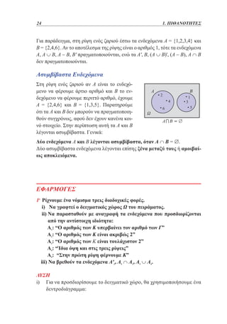 24	

1. ΠΙΘΑΝΟΤΗΤΕΣ

Για παράδειγμα, στη ρίψη ενός ζαριού έστω τα ενδεχόμενα Α = {1,2,3,4} και
Β = {2,4,6}. Αν το αποτέλεσμα της ρίψης είναι ο αριθμός 1, τότε τα ενδεχόμενα
Α, Α ∪ Β, Α - Β, Β' πραγματοποιούνται, ενώ τα Α', Β, (Α ∪ Β)', (Α - Β), Α ∩ Β
δεν πραγματοποιούνται.

Ασυμβίβαστα Ενδεχόμενα
Στη ρίψη ενός ζαριού αν Α είναι το ενδεχόμενο να φέρουμε άρτιο αριθμό και Β το ενδεχόμενο να φέρουμε περιττό αριθμό, έχουμε
Α = {2,4,6} και Β = {1,3,5}. Παρατηρούμε
ότι τα Α και Β δεν μπορούν να πραγματοποιηθούν συγχρόνως, αφού δεν έχουν κανένα κοινό στοιχείο. Στην περίπτωση αυτή τα Α και Β
λέγονται ασυμβίβαστα. Γενικά:
Δύο ενδεχόμενα Α και Β λέγονται ασυμβίβαστα, όταν Α ∩ Β = ∅.
Δύο ασυμβίβαστα ενδεχόμενα λέγονται επίσης ξένα μεταξύ τους ή αμοιβαίως αποκλειόμενα.

ΕΦΑΡΜΟΓΕΣ
1η Ρίχνουμε ένα νόμισμα τρεις διαδοχικές φορές.
	 i) Να γραφτεί ο δειγματικός χώρος Ω του πειράματος.
	 i)  α παρασταθούν με αναγραφή τα ενδεχόμενα που προσδιορίζονται
i Ν
από την αντίστοιχη ιδιότητα:
	 1: “Ο αριθμός των Κ υπερβαίνει τον αριθμό των Γ”
Α
	
Α2: “Ο αριθμός των Κ είναι ακριβώς 2”
	 3: “Ο αριθμός των Κ είναι τουλάχιστον 2”
Α
	 4: “Ίδια όψη και στις τρεις ρίψεις”
Α
	
Α5: “Στην πρώτη ρίψη φέρνουμε Κ”
	 iii) Να βρεθούν τα ενδεχόμενα Α'3, Α5 ∩ Α2, Α5 ∪ Α4.
 

ΛΥΣΗ
i)  ια να προσδιορίσουμε το δειγματικό χώρο, θα χρησιμοποιήσουμε ένα
Γ
δεντροδιάγραμμα:

 