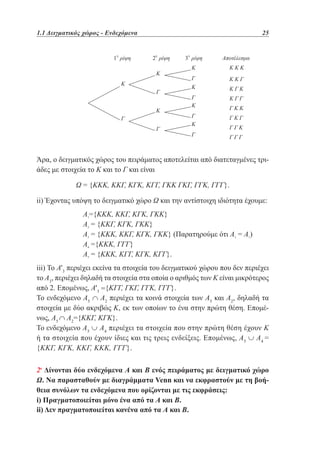 1.1 Δειγματικός χώρος - Ενδεχόμενα	

			

1 ρίψη	
η

25
2 ρίψη	
η

Κ
Κ
Γ
Κ
Γ
Γ

3 ρίψη	

Αποτέλεσμα

Κ

ΚΚΚ

η

Γ

ΚΚΓ

Κ

ΚΓΚ

Γ
Κ

ΚΓΓ

Γ
Κ

ΓΚΓ

Γ

ΓΚΚ
ΓΓΚ
ΓΓΓ

Άρα, ο δειγματικός χώρος του πειράματος αποτελείται από διατεταγμένες τριάδες με στοιχεία το Κ και το Γ και είναι
Ω = {ΚΚΚ, ΚΚΓ, ΚΓΚ, ΚΓΓ, ΓΚΚ ΓΚΓ, ΓΓΚ, ΓΓΓ}.
ii) Έχοντας υπόψη το δειγματικό χώρο Ω και την αντίστοιχη ιδιότητα έχουμε:
		
		
		
		
		

Α1={ΚΚΚ, ΚΚΓ, ΚΓΚ, ΓΚΚ}
Α2 = {ΚΚΓ, ΚΓΚ, ΓΚΚ}
Α3 = {ΚΚΚ, ΚΚΓ, ΚΓΚ, ΓΚΚ} (Παρατηρούμε ότι Α3 = Α1)
Α4 ={ΚΚΚ, ΓΓΓ}
Α5 = {ΚΚΚ, ΚΓΓ, ΚΓΚ, ΚΓΓ}.

iii) Το Α'3 περιέχει εκείνα τα στοιχεία του δειγματικού χώρου που δεν περιέχει
το Α3, περιέχει δηλαδή τα στοιχεία στα οποία ο αριθμός των Κ είναι μικρότερος
από 2. Επομένως, Α'3 ={ΚΓΓ, ΓΚΓ, ΓΓΚ, ΓΓΓ}.
Το ενδεχόμενο Α5 ∩ Α2 περιέχει τα κοινά στοιχεία των Α5 και Α2, δηλαδή τα
στοιχεία με δύο ακριβώς Κ, εκ των οποίων το ένα στην πρώτη θέση. Επομένως, Α5 ∩ Α2={ΚΚΓ, ΚΓΚ}.
Το ενδεχόμενο Α5 ∪ Α4 περιέχει τα στοιχεία που στην πρώτη θέση έχουν Κ
ή τα στοιχεία που έχουν ίδιες και τις τρεις ενδείξεις. Επομένως, Α5 ∪ Α4 =
{ΚΚΓ, ΚΓΚ, ΚΚΓ, ΚΚΚ, ΓΓΓ}.
2η Δίνονται δύο ενδεχόμενα Α και Β ενός πειράματος με δειγματικό χώρο
Ω. Να παρασταθούν με διαγράμματα Venn και να εκφραστούν με τη βοήθεια συνόλων τα ενδεχόμενα που ορίζονται με τις εκφράσεις:
i) Πραγματοποιείται μόνο ένα από τα Α και Β.
ii) Δεν πραγματοποιείται κανένα από τα Α και Β.

 