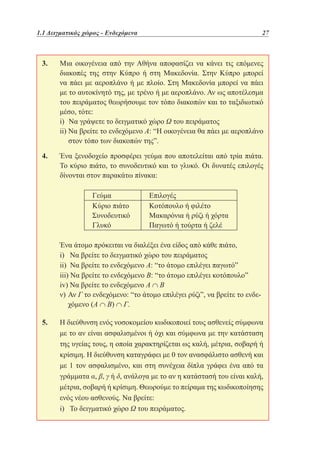 1.1 Δειγματικός χώρος - Ενδεχόμενα	

27

3. 	
Μια οικογένεια από την Αθήνα αποφασίζει να κάνει τις επόμενες
διακοπές της στην Κύπρο ή στη Μακεδονία. Στην Κύπρο μπορεί
να πάει με αεροπλάνο ή με πλοίο. Στη Μακεδονία μπορεί να πάει
με το αυτοκίνητό της, με τρένο ή με αεροπλάνο. Αν ως αποτέλεσμα
του πειράματος θεωρήσουμε τον τόπο διακοπών και το ταξιδιωτικό
μέσο, τότε:
	
i) Να γράψετε το δειγματικό χώρο Ω του πειράματος
	
ii)  α βρείτε το ενδεχόμενο Α: “Η οικογένεια θα πάει με αεροπλάνο
Ν
στον τόπο των διακοπών της”.
4. 	
Ένα ξενοδοχείο προσφέρει γεύμα που αποτελείται από τρία πιάτα.
Το κύριο πιάτο, το συνοδευτικό και το γλυκό. Οι δυνατές επιλογές
δίνονται στον παρακάτω πίνακα:
Γεύμα
Κύριο πιάτο
Συνοδευτικό
Γλυκό

Επιλογές
Κοτόπουλο ή φιλέτο
Μακαρόνια ή ρύζι ή χόρτα
Παγωτό ή τούρτα ή ζελέ

	
Ένα άτομο πρόκειται να διαλέξει ένα είδος από κάθε πιάτο,
	
i) Να βρείτε το δειγματικό χώρο του πειράματος
	
ii) Να βρείτε το ενδεχόμενο Α: “το άτομο επιλέγει παγωτό”
	
iii) Να βρείτε το ενδεχόμενο Β: “το άτομο επιλέγει κοτόπουλο”
	
iv) Να βρείτε το ενδεχόμενο Α ∩ Β
	
ν)  ν Γ το ενδεχόμενο: “το άτομο επιλέγει ρύζι”, να βρείτε το ενδεΑ
χόμενο (Α ∩ Β) ∩ Γ.
5. 	 διεύθυνση ενός νοσοκομείου κωδικοποιεί τους ασθενείς σύμφωνα
Η
με το αν είναι ασφαλισμένοι ή όχι και σύμφωνα με την κατάσταση
της υγείας τους, η οποία χαρακτηρίζεται ως καλή, μέτρια, σοβαρή ή
κρίσιμη. Η διεύθυνση καταγράφει με 0 τον ανασφάλιστο ασθενή και
με 1 τον ασφαλισμένο, και στη συνέχεια δίπλα γράφει ένα από τα
γράμματα α, β, γ ή δ, ανάλογα με το αν η κατάστασή του είναι καλή,
μέτρια, σοβαρή ή κρίσιμη. Θεωρούμε το πείραμα της κωδικοποίησης
ενός νέου ασθενούς. Να βρείτε:
	
i) Το δειγματικό χώρο Ω του πειράματος.

 
