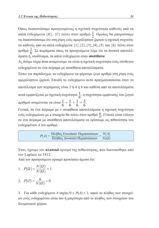 1.2 Έννοια της Πιθανότητας	

31

Όπως διαπιστώσαμε προηγουμένως η σχετική συχνότητα καθενός από τα
απλά ενδεχόμενα {Κ}, {Γ} τείνει στον αριθμό . Ομοίως θα μπορούσαμε
να διαπιστώσουμε ότι στη ρίψη ενός αμερόληπτου ζαριού η σχετική συχνότητα καθενός από τα απλά ενδεχόμενα {1},{2},{3},{4},{5} και {6} τείνει στον
αριθμό . Σε πειράματα όπως τα προηγούμενα λέμε ότι τα δυνατά αποτελέσματα ή, ισοδύναμα, τα απλά ενδεχόμενα είναι ισοπίθανα.
Ας δούμε τώρα ποια αναμένουμε να είναι η σχετική συχνότητα ενός σύνθετου
ενδεχομένου σε ένα πείραμα με ισοπίθανα αποτελέσματα.
Έστω για παράδειγμα, το ενδεχόμενο να φέρουμε ζυγό αριθμό στη ρίψη ενός
αμερόληπτου ζαριού. Επειδή το ενδεχόμενο αυτό πραγματοποιείται όταν το
αποτέλεσμα του πειράματος είναι 2 ή 4 ή 6 και καθένα από τα αποτελέσματα
αυτά εμφανίζεται με σχετική συχνότητα , η συχνότητα εμφάνισης του ζυγού
αριθμού αναμένεται να είναι

.

Γενικά, σε ένα πείραμα με ν ισοπίθανα αποτελέσματα η σχετική συχνότητα
ενός ενδεχομένου με κ στοιχεία θα τείνει στον αριθμό . Γι'αυτό είναι εύλογο
σε ένα πείραμα με ισοπίθανα αποτελέσματα να ορίσουμε ως πιθανότητα του
ενδεχομένου Α τον αριθμό:

Έτσι, έχουμε τον κλασικό ορισμό της πιθανότητας, που διατυπώθηκε από
τον Laplace το 1812.
Από τον προηγούμενο ορισμό προκύπτει άμεσα ότι:
1.
2.
3. Για κάθε ενδεχόμενο Α ισχύει 0 ≤ Ρ(Α) ≤ 1, αφού το πλήθος των στοιχείων ενός ενδεχομένου είναι ίσο ή μικρότερο από το πλήθος των στοιχείων του
δειγματικού χώρου.

 