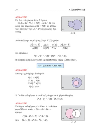 34	

1. ΠΙΘΑΝΟΤΗΤΕΣ

ΑΠΟΔΕΙΞΗ
Για δυο ενδεχόμενα Α και Β έχουμε
Ν(Α ∪ Β) = Ν(Α) + Ν(Β) − Ν(Α ∩ Β), (1)
αφού στο άθροισμα Ν(Α) + Ν(Β) το πλήθος
των στοιχείων του Α ∩ Β υπολογίζεται δυο
φορές.

Αν διαιρέσουμε τα μέλη της (1) με Ν (Ω) έχουμε:

και επομένως

Ρ(Α ∪ Β) = Ρ(Α) + Ρ(Β) − Ρ(Α ∩ Β).

Η ιδιότητα αυτή είναι γνωστή ως προσθετικός νόμος (additive law).
Αν Α ⊆ Β,τότε Ρ(Α) ≤ Ρ(Β)
ΑΠΟΔΕΙΞΗ

Επειδή Α ⊆ Β έχουμε διαδοχικά:

5. Για δύο ενδεχόμενα Α και Β ενός δειγματικού χώρου Ω ισχύει
Ρ(Α − Β) = Ρ(Α) − Ρ(Α ∩ Β).
ΑΠΟΔΕΙΞΗ
Επειδή τα ενδεχόμενα Α − Β και Α ∩ Β είναι
ασυμβίβαστα και (Α − Β) ∪ (Α ∩ Β) = Α,
έχουμε:

Ρ(Α) = Ρ(Α − Β) + Ρ(Α ∩ Β).
Άρα

Ρ(A − B) = Ρ(A) − Ρ(Α ∩ B).

 