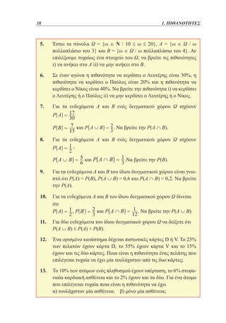 38	

1. ΠΙΘΑΝΟΤΗΤΕΣ

5. 	
Έστω τα σύνολα Ω = {ω ∈ Ν / 10 ≤ ω ≤ 20}, Α = {ω ∈ Ω / ω
πολλαπλάσιο του 3} και Β = {ω ∈ Ω / ω πολλαπλάσιο του 4}. Αν
επιλέξουμε τυχαίως ένα στοιχείο του Ω, να βρείτε τις πιθανότητες
i) να ανήκει στο Α ii) να μην ανήκει στο Β.
6. 	 έναν αγώνα η πιθανότητα να κερδίσει ο Λευτέρης είναι 30%, η
Σε
πιθανότητα να κερδίσει ο Παύλος είναι 20% και η πιθανότητα να
κερδίσει ο Νίκος είναι 40%. Να βρείτε την πιθανότητα i) να κερδίσει
ο Λευτέρης ή ο Παύλος ii) να μην κερδίσει ο Λευτέρης ή ο Νίκος.
7. 	
Για τα ενδεχόμενα Α και Β ενός δειγματικού χώρου Ω ισχύουν

	

. Να βρείτε την Ρ(Α ∩ Β).

και

8. 	
Για τα ενδεχόμενα Α και Β ενός δειγματικού χώρου Ω ισχύουν
,
	

και

.Να βρείτε την Ρ(Β).

9. 	 τα ενδεχόμενα Α και Β του ίδιου δειγματικού χώρου είναι γνωΓια
στό ότι Ρ(Α) = Ρ(Β), Ρ(Α ∪ Β) = 0,6 και Ρ(Α ∩ Β) = 0,2. Να βρείτε
την Ρ(Α).
10. 	 τα ενδεχόμενα Α και Β του ίδιου δειγματικού χώρου Ω δίνεται
Για
ότι
και
. Να βρείτε την Ρ(Α ∪ Β).
11. 	 δύο ενδεχόμενα του ίδιου δειγματικού χώρου Ω να δείξετε ότι
Για
Ρ(Α ∪ Β) ≤ Ρ(Α) + Ρ(Β).
12. 	
Ένα ορισμένο κατάστημα δέχεται πιστωτικές κάρτες D ή V. Το 25%
των πελατών έχουν κάρτα D, το 55% έχουν κάρτα V και το 15%
έχουν και τις δύο κάρτες. Ποια είναι η πιθανότητα ένας πελάτης που
επιλέγεται τυχαία να έχει μία τουλάχιστον από τις δυο κάρτες;
13. 	 10% των ατόμων ενός πληθυσμού έχουν υπέρταση, το 6% στεφαΤο
νιαία καρδιακή ασθένεια και το 2% έχουν και τα δύο. Για ένα άτομο
που επιλέγεται τυχαία ποια είναι η πιθανότητα να έχει
	 τουλάχιστον μία ασθένεια; β) μόνο μία ασθένεια;
α)

 