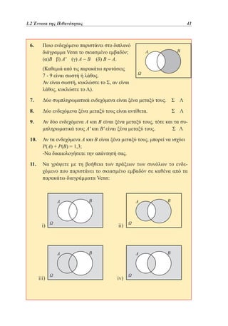1.2 Έννοια της Πιθανότητας	

41

6. 	
Ποιο ενδεχόμενο παριστάνει στο διπλανό
	
διάγραμμα Venn το σκιασμένο εμβαδόν;
	
(α)Β β) Α' (γ) Α − Β (δ) Β − Α.	
	
(Καθεμιά από τις παρακάτω προτάσεις
7 - 9 είναι σωστή ή λάθος.
	 είναι σωστή, κυκλώστε το Σ, αν είναι
Αν
λάθος, κυκλώστε το Λ).
7. 	
Δύο συμπληρωματικά ενδεχόμενα είναι ξένα μεταξύ τους.

Σ Λ

8. 	
Δύο ενδεχόμενα ξένα μεταξύ τους είναι αντίθετα.	

Σ Λ

9. 	 δύο ενδεχόμενα Α και Β είναι ξένα μεταξύ τους, τότε και τα συΑν
μπληρωματικά τους Α' και Β' είναι ξένα μεταξύ τους.	
Σ Λ
10. 	 τα ενδεχόμενα Α και Β είναι ξένα μεταξύ τους, μπορεί να ισχύει
Αν
Ρ(Α) + Ρ(Β) = 1,3;
	
-Να δικαιολογήσετε την απάντησή σας.
11. 	 γράψετε με τη βοήθεια των πράξεων των συνόλων το ενδεΝα
χόμενο που παριστάνει το σκιασμένο εμβαδόν σε καθένα από τα
παρακάτω διαγράμματα Venn:

i)

ii)

iii)

iv)

 