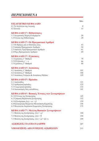 ΠΕΡΙΕΧΟΜΕΝΑ
ΕΙΣΑΓΩΓΙΚΟ ΚΕΦΑΛΑΙΟ
Ε1 Το Λεξιλόγιο της Λογικής 	
Ε2 Σύνολα	

ΚΕΦΑΛΑΙΟ 1°: Πιθανότητες
1.1 Δειγματικός Χώρος-Ενδεχόμενα	
1.2 Έννοια της Πιθανότητας	

ΚΕΦΑΛΑΙΟ 2°: Οι Πραγματικοί Αριθμοί
2.1 Οι Πράξεις και οι Ιδιότητές τους	
2.2 Διάταξη Πραγματικών Αριθμών	
2.3 Απόλυτη Τιμή Πραγματικών Αριθμών	
2.4 Ρίζες Πραγματικών Αριθμών	

ΚΕΦΑΛΑΙΟ 3°: Εξισώσεις
3.1 Εξισώσεις 1 Βαθμού	
3.2 Η Εξίσωση
	
ου
3.3 Εξισώσεις 2 Βαθμού	
ου

ΚΕΦΑΛΑΙΟ 4°: Ανισώσεις

4.1 Ανισώσεις 1 Βαθμού	
ου
4.2 Ανισώσεις 2 Βαθμού	
4.3 Ανισώσεις Γινόμενο & Ανισώσεις Πηλίκο	
ου

ΚΕΦΑΛΑΙΟ 5°: Πρόοδοι

5.1 Ακολουθίες	
5.2 Αριθμητική πρόοδος	
5.3 Γεωμετρική πρόοδος	
5.4 Ανατοκισμός-Ίσες καταθέσεις	

ΚΕΦΑΛΑΙΟ 6°: Βασικές Έννοιες των Συναρτήσεων
6.1 Η Έννοια της Συνάρτησης	
6.2 Γραφική Παράσταση Συνάρτησης	
6.3 Η Συνάρτηση ƒ(x) = αx + β	
6.4 Κατακόρυφη-Οριζόντια Μετατόπιση Καμπύλης	
6.5 Μονοτονία-Ακρότατα-Συμμετρίες Συνάρτησης	

ΚΕΦΑΛΑΙΟ 7°: Μελέτη Βασικών Συναρτήσεων

Σελ.
9
13
20
29
43
54
61
69
79
86
88
101
106
115
121
125
132
141
145
152
159
168
175

7.1 Μελέτη της Συνάρτησης: ƒ(x) = αx2	
α
7.2 Μελέτη της Συνάρτησης: ƒ(x) = 	x
7.3 Μελέτη της Συνάρτησης: ƒ(x) = αx2+βx+γ 	

188
194
199

ΑΣΚΗΣΕΙΣ ΓΙΑ ΕΠΑΝΑΛΗΨΗ	

207

ΥΠΟΔΕΙΞΕΙΣ-ΑΠΑΝΤΗΣΕΙΣ ΑΣΚΗΣΕΩΝ	

213

 